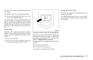 Push the        button on the keyfob again within                                                           Using the interior light
5 seconds.
                                                                                                            Push the          button on the keyfob once to turn
 ● All doors and the rear hatch/trunk unlock.                                                               on the interior lights.
 ● The hazard warning lights flash once if all                                                              For additional information, refer to “Interior light”
   doors are completely closed.                                                                             in the “Instruments and controls” section earlier in
The interior lights can be turned off without wait-                                                         this manual.
ing 30 seconds by inserting the key into the
ignition switch and turning to the ON or START
position, locking the doors with the keyfob or
pushing the interior light switch to the OFF posi-
tion.
Auto relock
                                                                                               LPD0211
When the           button on the keyfob is pushed,
all doors will lock automatically within one minute
                                                      Using the panic alarm (if so equipped)
unless one of the following operations is per-        If you are near your vehicle and feel threatened,
formed:                                               you may activate the panic alarm to call attention
 ● Any door is opened.                                by pushing and holding the          button on the
                                                      keyfob for longer than 0.5 second.
 ● A key is inserted into the ignition switch and
                                                      The panic alarm and headlights will stay on for 25
   the switch is turned from OFF to ON.
                                                      seconds.
                                                      The panic alarm stops when:
                                                       ● it has run for 25 seconds, or
                                                       ● any button is pushed on the keyfob.




                                                                                                           Pre-driving checks and adjustments 3-9




                                                                                    ੬ REVIEW COPY—2009 Versa (vrs)
                                                                                    Owners Manual—USA_English (nna)
                                                                                    09/10/08—debbie ੭
 