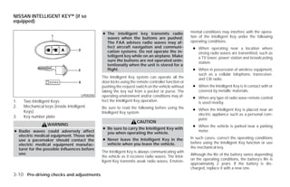 NISSAN INTELLIGENT KEY™ (if so
equipped)

                                               ● The intelligent key transmits radio                mental conditions may interfere with the opera-
                                                 waves when the buttons are pushed.                 tion of the Intelligent Key under the following
                                                 The FAA advises radio waves may af-                operating conditions.
                                                 fect aircraft navigation and communi-               ● When operating near a location where
                                                 cation systems. Do not operate the in-                strong radio waves are transmitted, such as
                                                 telligent key while on an airplane. Make              a TV tower, power station and broadcasting
                                                 sure the buttons are not operated unin-
                                                                                                       station.
                                                 tentionally when the unit is stored for a
                                                 flight.                                             ● When in possession of wireless equipment,
                                                                                                       such as a cellular telephone, transceiver,
                                               The Intelligent Key system can operate all the          and CB radio.
                                               door locks using the remote controller function or
                                               pushing the request switch on the vehicle without     ● When the Intelligent Key is in contact with or
                                               taking the key out from a pocket or purse. The          covered by metallic materials.
                                     LPD0350   operating environment and/or conditions may af-       ● When any type of radio wave remote control
1.   Two Intelligent Keys                      fect the Intelligent Key operation.                     is used nearby.
2.   Mechanical keys (inside Intelligent       Be sure to read the following before using the
     Keys)                                                                                           ● When the Intelligent Key is placed near an
                                               Intelligent Key system.                                 electric appliance such as a personal com-
3.   Key number plate
                                                                                                       puter.
                                                                    CAUTION
                  WARNING                                                                            ● When the vehicle is parked near a parking
                                               ● Be sure to carry the Intelligent Key with
● Radio waves could adversely affect             you when operating the vehicle.
                                                                                                       meter.
  electric medical equipment. Those who
                                               ● Never leave the Intelligent Key in the             In such cases, correct the operating conditions
  use a pacemaker should contact the
  electric medical equipment manufac-            vehicle when you leave the vehicle.                before using the Intelligent Key function or use
  turer for the possible influences before                                                          the mechanical key.
  use.                                         The Intelligent Key is always communicating with
                                                                                                    Although the life of the battery varies depending
                                               the vehicle as it receives radio waves. The Intel-
                                                                                                    on the operating conditions, the battery’s life is
                                               ligent Key transmits weak radio waves. Environ-
                                                                                                    approximately 2 years. If the battery is dis-
                                                                                                    charged, replace it with a new one.
3-10 Pre-driving checks and adjustments




                                                                             ੬ REVIEW COPY—2009 Versa (vrs)
                                                                             Owners Manual—USA_English (nna)
                                                                             09/10/08—debbie ੭
 