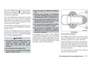 When the Intelligent Key battery is low, the Intel-   ● Do not change or modify the Intelligent
ligent Key warning light (     ) will blink green       Key.
for about 30 seconds after the ignition switch is
                                                      ● Wetting may damage the Intelligent
turned to the ON position.
                                                        Key. If the Intelligent Key gets wet, im-
Since the Intelligent Key is continuously receiving     mediately wipe until it is completely dry.
radio waves, if the key is left near equipment        ● Do not place the Intelligent Key for an
which transmits strong radio waves, such as sig-        extended period in an area where tem-
nals from a TV and personal computer, the bat-          peratures exceed 140°F (60°C).
tery life may become shorter.
                                                      ● Do not attach the Intelligent Key with a
For information regarding replacement of a bat-         key holder that contains a magnet.
tery, see “Battery” in the “Maintenance and do-it-
                                                      ● Do not place the Intelligent Key near
yourself” section.
                                                        equipment that produces a magnetic
As many as 4 Intelligent Keys can be registered         field, such as a TV, audio equipment and                                                    WPD0402
and used with one vehicle. For information about        personal computers.                                                    Hatchback
the purchase and use of additional Intelligent        If an Intelligent Key is lost or stolen, NISSAN        OPERATING RANGE
Keys, contact a NISSAN dealer.                        recommends erasing the ID code of that Intelli-
                                                                                                             The Intelligent Key functions can only be used
                                                      gent Key from the vehicle. This may prevent the
                     CAUTION                                                                                 when the Intelligent Key is within the specified
                                                      unauthorized use of the Intelligent Key to operate
                                                                                                             operating range from the request switch ᭺.
                                                                                                                                                      1
● Do not allow the Intelligent Key, which             the vehicle. For information regarding the erasing
  contains electrical components, to                  procedure, contact a NISSAN dealer.                    When the Intelligent Key battery is discharged or
  come into contact with water or salt                                                                       strong radio waves are present near the operat-
  water. This could affect the system                                                                        ing location, the Intelligent Key operating range
  function.                                                                                                  becomes narrower, and the Intelligent Key may
● Do not drop the Intelligent Key.                                                                           not function properly.

● Do not strike the Intelligent Key sharply                                                                  The operating range is within 31.50 in (80 cm)
  against another object.                                                                                    from each request switch ᭺.
                                                                                                                                       1



                                                                                                           Pre-driving checks and adjustments 3-11




                                                                                    ੬ REVIEW COPY—2009 Versa (vrs)
                                                                                    Owners Manual—USA_English (nna)
                                                                                    09/10/08—debbie ੭
 