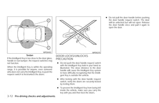 ● Do not pull the door handle before pushing
                                                                                                                the door handle request switch. The door
                                                                                                                will be unlocked but will not open. Release
                                                                                                                the door handle once and pull it again to
                                                                                                                open the door.




                                           WPD0403                                               WPD0375
                        Sedan                            DOOR LOCKS/UNLOCKS
If the Intelligent Key is too close to the door glass,   PRECAUTION
handle or rear bumper, the request switches may
not function.                                            ● Do not push the door handle request switch
                                                           with the Intelligent Key held in your hand as
When the Intelligent Key is within the operating           illustrated. The close distance to the door
range, it is possible for anyone, even someone             handle will cause the Intelligent Key system
who does not carry the Intelligent Key, to push the        to have difficulty recognizing that the Intelli-
request switch to lock/unlock the doors.                   gent Key is outside the vehicle.
                                                         ● After locking with the door handle request
                                                           switch, verify the doors are securely locked
                                                           by testing them.
                                                         ● To prevent the Intelligent Key from being left
                                                           inside the vehicle, make sure you carry the
                                                           key with you and then lock the doors.
3-12 Pre-driving checks and adjustments




                                                                                      ੬ REVIEW COPY—2009 Versa (vrs)
                                                                                      Owners Manual—USA_English (nna)
                                                                                      09/10/08—debbie ੭
 