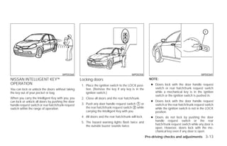 WPD0368                                              WPD0358                                             WPD0369
NISSAN INTELLIGENT KEY™                             Locking doors                                         NOTE:
OPERATION                                            1. Place the ignition switch to the LOCK posi-        ● Doors lock with the door handle request
You can lock or unlock the doors without taking         tion. (Remove the key if any key is in the           switch or rear hatch/trunk request switch
the key out of your pocket or bag.                      ignition switch.)                                    while a mechanical key is in the ignition
                                                                                                             switch or the ignition switch is pushed in.
When you carry the Intelligent Key with you, you     2. Close all doors and the rear hatch/trunk.
can lock or unlock all doors by pushing the door                                                           ● Doors lock with the door handle request
handle request switch or rear hatch/trunk request    3. Push any door handle request switch ᭺ or1
                                                                                                             switch or the rear hatch/trunk request switch
switch within the range of operation.                   the rear hatch/trunk request switch ᭺ while
                                                                                              2
                                                                                                             while the ignition switch is not in the LOCK
                                                        carrying the Intelligent Key with you.               position.
                                                     4. All doors and the rear hatch/trunk will lock.      ● Doors do not lock by pushing the door
                                                     5. The hazard warning lights flash twice and            handle request switch or the rear
                                                                                                             hatch/trunk request switch while any door is
                                                        the outside buzzer sounds twice.
                                                                                                             open. However, doors lock with the me-
                                                                                                             chanical key even if any door is open.
                                                                                                        Pre-driving checks and adjustments 3-13




                                                                                 ੬ REVIEW COPY—2009 Versa (vrs)
                                                                                 Owners Manual—USA_English (nna)
                                                                                 09/10/08—debbie ੭
 