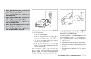 ● When the Intelligent Key is placed on
  top of the rear parcel shelf.
● When the Intelligent Key is placed on
  the cargo cover.
● When the Intelligent Key is placed in-
  side the glove box or a storage bin.
● When the Intelligent Key is placed in-
  side the door pockets.
● When the Intelligent Key is placed on or
  under the spare tire area.
● When the Intelligent Key is placed in-
  side or near metallic materials.                                                     WPD0358                                               WPD0369

                                             Unlocking doors                                          ing the door handle, push the door handle re-
                                                                                                      quest switch to unlock the door.
                                              1. Carry the Intelligent Key.
                                                                                                      All doors and the rear hatch/trunk will be locked
                                              2. Push the door handle request switch ᭺ or
                                                                                       1
                                                                                                      automatically unless one of the following opera-
                                                 the rear hatch/trunk request switch ᭺.
                                                                                     2
                                                                                                      tions is performed within 1 minute after pushing
                                              3. The hazard warning lights flash once and the         the request switch.
                                                 outside buzzer sounds once.
                                                                                                       ● Opening any doors or the rear hatch/trunk.
                                              4. Push the door handle request switch ᭺      1
                                                                                                       ● Engaging the ignition switch from the locked
                                                 again within 1 minute to unlock all doors and
                                                 the rear hatch/trunk.                                   position.

                                             If a door handle is pulled while unlocking the            ● Inserting the mechanical key into the ignition
                                             doors, that door may not be unlocked. Returning             switch.
                                             the door handle to its original position will unlock
                                             the door. If the door does not unlock after return-
                                                                                                    Pre-driving checks and adjustments 3-15




                                                                              ੬ REVIEW COPY—2009 Versa (vrs)
                                                                              Owners Manual—USA_English (nna)
                                                                              09/10/08—debbie ੭
 