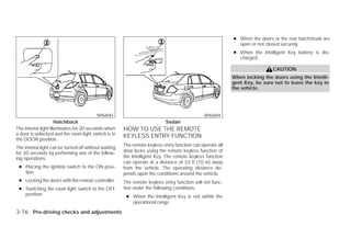 ● When the doors or the rear hatch/trunk are
                                                                                                             open or not closed securely.
                                                                                                           ● When the Intelligent Key battery is dis-
                                                                                                             charged.

                                                                                                                            CAUTION
                                                                                                           When locking the doors using the Intelli-
                                                                                                           gent Key, be sure not to leave the key in
                                                                                                           the vehicle.




                                          SPA2043                                             SPA2044
                      Hatchback                                            Sedan
The interior light illuminates for 30 seconds when     HOW TO USE THE REMOTE
a door is unlocked and the room light switch is in     KEYLESS ENTRY FUNCTION
the DOOR position.
                                                       The remote keyless entry function can operate all
The interior light can be turned off without waiting
for 30 seconds by performing one of the follow-        door locks using the remote keyless function of
ing operations.                                        the Intelligent Key. The remote keyless function
                                                       can operate at a distance of 33 ft (10 m) away
 ● Placing the ignition switch to the ON posi-         from the vehicle. The operating distance de-
   tion.                                               pends upon the conditions around the vehicle.
 ● Locking the doors with the remote controller.       The remote keyless entry function will not func-
 ● Switching the room light switch to the OFF          tion under the following conditions:
   position.                                            ● When the Intelligent Key is not within the
                                                          operational range.

3-16 Pre-driving checks and adjustments




                                                                                    ੬ REVIEW COPY—2009 Versa (vrs)
                                                                                    Owners Manual—USA_English (nna)
                                                                                    09/10/08—debbie ੭
 