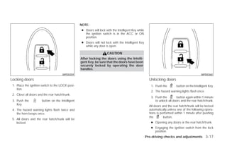 NOTE:
                                                   ● Doors will lock with the Intelligent Key while
                                                     the ignition switch is in the ACC or ON
                                                     position.
                                                   ● Doors will not lock with the Intelligent Key
                                                     while any door is open.

                                                                      CAUTION
                                                   After locking the doors using the Intelli-
                                                   gent Key, be sure that the doors have been
                                                   securely locked by operating the door
                                                   handles.
                                      WPD0359                                                                                                   WPD0360

Locking doors                                                                                           Unlocking doors
 1. Place the ignition switch to the LOCK posi-                                                          1. Push the        button on the Intelligent Key.
    tion.
                                                                                                         2. The hazard warning lights flash once.
 2. Close all doors and the rear hatch/trunk.
                                                                                                         3. Push the        button again within 1 minute
 3. Push the           button on the Intelligent                                                            to unlock all doors and the rear hatch/trunk.
    Key.
                                                                                                        All doors and the rear hatch/trunk will be locked
 4. The hazard warning lights flash twice and                                                           automatically unless one of the following opera-
    the horn beeps once.                                                                                tions is performed within 1 minute after pushing
                                                                                                        the        button.
 5. All doors and the rear hatch/trunk will be
    locked.                                                                                              ● Opening any doors or the rear hatch/trunk.
                                                                                                         ● Engaging the ignition switch from the lock
                                                                                                           position.
                                                                                                      Pre-driving checks and adjustments 3-17




                                                                               ੬ REVIEW COPY—2009 Versa (vrs)
                                                                               Owners Manual—USA_English (nna)
                                                                               09/10/08—debbie ੭
 