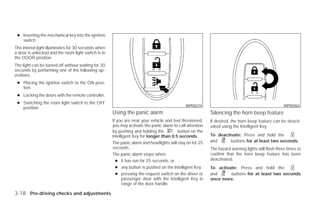 ● Inserting the mechanical key into the ignition
   switch
The interior light illuminates for 30 seconds when
a door is unlocked and the room light switch is in
the DOOR position.
The light can be turned off without waiting for 30
seconds by performing one of the following op-
erations.
 ● Placing the ignition switch to the ON posi-
   tion.
 ● Locking the doors with the remote controller.
 ● Switching the room light switch to the OFF
                                                                                             WPD0374                                               WPD0362
   position.
                                                     Using the panic alarm                                Silencing the horn beep feature
                                                     If you are near your vehicle and feel threatened,    If desired, the horn beep feature can be deacti-
                                                     you may activate the panic alarm to call attention   vated using the Intelligent Key.
                                                     by pushing and holding the          button on the
                                                     Intelligent Key for longer than 0.5 seconds.         To deactivate: Press and hold the
                                                     The panic alarm and headlights will stay on for 25   and      buttons for at least two seconds.
                                                     seconds.                                             The hazard warning lights will flash three times to
                                                     The panic alarm stops when:                          confirm that the horn beep feature has been
                                                       ● it has run for 25 seconds, or                    deactivated.
                                                       ● any button is pushed on the Intelligent Key.     To activate: Press and hold the
                                                       ● pressing the request switch on the driver or     and      buttons for at least two seconds
                                                           passenger door with the Intelligent Key in     once more.
                                                           range of the door handle.

3-18 Pre-driving checks and adjustments




                                                                                   ੬ REVIEW COPY—2009 Versa (vrs)
                                                                                   Owners Manual—USA_English (nna)
                                                                                   09/10/08—debbie ੭
 