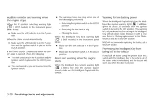 Audible reminder and warning when                     ● The warning chime may stop when one of             Warning for low battery power
the engine stops                                        the following is performed.
                                                                                                           When the Intelligent Key battery is low, the Intel-
When the P position selecting warning light               – Returning the ignition switch to the LOCK      ligent Key system warning light (          ) will blink
                                                            position.                                      green for about 30 seconds after the ignition
(       ) (CVT models) in the instrument panel
blinks in red:                                            – Removing the mechanical key.                   switch is turned to the ON position. This warning
                                                                                                           is to let you know that the battery of the Intelligent
 ● Make sure the shift selector is in the P posi-         – Closing the doors.                             Key will run down soon. Replace it with a new
   tion.                                                                                                   one. Refer to “Battery replacement” in the “Main-
                                                     When the Intelligent Key lock warning light
When the chime sounds intermittently:                (       ) (M/T models) in the instrument panel        tenance and do-it-yourself” section.

 ● Make sure the shift selector is in the P posi-    blinks:                                               NISSAN recommends replacing the battery at a
   tion and the ignition switch is placed to the      ● Make sure the shift selector is in the P posi-     NISSAN dealer.
   LOCK position.                                       tion.                                              Preventing the Intelligent Key from
If the chime sounds continuously when the driv-       ● Make sure the ignition switch is in the LOCK       being left in the vehicle
er’s door is opened, check the following:               position.
                                                                                                           If you lock all doors using the power door lock
 ● The shift selector is in the P position and the   Alarm and warning when the engine                     switch with the Intelligent Key in the vehicle, all of
   ignition switch is placed to the LOCK posi-                                                             the doors unlock immediately and the buzzer will
   tion.
                                                     starts
                                                                                                           warn you when the door is closed.
                                                     When the Intelligent Key system warning light
 ● The mechanical key is not inserted into the
   ignition switch.                                  (      ) blinks red and the outside buzzer
                                                     sounds, make sure the Intelligent Key is inside the
                                                     vehicle.




3-20 Pre-driving checks and adjustments




                                                                                   ੬ REVIEW COPY—2009 Versa (vrs)
                                                                                   Owners Manual—USA_English (nna)
                                                                                   09/10/08—debbie ੭
 