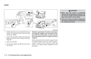 HOOD


                                                                                                                        WARNING
                                                                                                       ● Make sure the hood is completely
                                                                                                         closed and latched before driving. Fail-
                                                                                                         ure to do so could cause the hood to fly
                                                                                                         open and result in an accident.
                                                                                                       ● If you see steam or smoke coming from
                                                                                                         the engine compartment, to avoid injury
                                                                                                         do not open the hood.




                                                                                          WPD0463
 1. Pull the hood lock release handle ᭺ located
                                      1            Hold the coated parts ᭺ when removing or
                                                                          A
    below the instrument panel until the hood      resetting the support rod. Avoid direct con-
    springs up slightly.                           tact with the metal parts, as they may be
 2. Locate the lever ᭺ in between the hood and
                      2                            hot immediately after the engine has been
    grille and push the lever sideways with your   stopped.
    fingertips.                                    When closing the hood, return the support rod to
 3. Raise the hood ᭺.
                   3                               its original position, lower the hood to approxi-
                                                   mately 12 inches (30 cm) above the latch and
 4. Remove the support rod ᭺ and insert it into
                           4
                                                   release it. This allows proper engagement of the
    the slot ᭺.
             5
                                                   hood latch.




3-22 Pre-driving checks and adjustments




                                                                                ੬ REVIEW COPY—2009 Versa (vrs)
                                                                                Owners Manual—USA_English (nna)
                                                                                09/10/08—debbie ੭
 