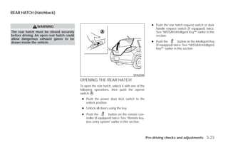 REAR HATCH (Hatchback)


                                                                                                  ● Push the rear hatch request switch or door
                WARNING
                                                                                                    handle request switch (if equipped) twice.
The rear hatch must be closed securely                                                              See “NISSAN Intelligent Key™” earlier in this
before driving. An open rear hatch could                                                            section.
allow dangerous exhaust gases to be
drawn inside the vehicle.                                                                         ● Push the         button on the Intelligent Key
                                                                                                    (if equipped) twice. See “NISSAN Intelligent
                                                                                                    Key™” earlier in this section.




                                                                                   SPA2048

                                           OPENING THE REAR HATCH
                                           To open the rear hatch, unlock it with one of the
                                           following operations, then push the opener
                                           switch ᭺.
                                                   A

                                            ● Push the power door lock switch to the
                                              unlock position.
                                            ● Unlock all doors using the key.
                                            ● Push the           button on the remote con-
                                              troller (if equipped) twice. See “Remote key-
                                              less entry system” earlier in this section.




                                                                                               Pre-driving checks and adjustments 3-23




                                                                        ੬ REVIEW COPY—2009 Versa (vrs)
                                                                        Owners Manual—USA_English (nna)
                                                                        09/25/08—debbie ੭
 
