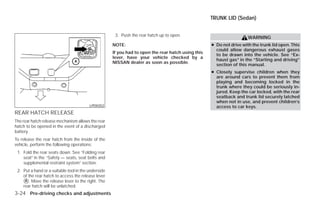 TRUNK LID (Sedan)


                                                      3. Push the rear hatch up to open.
                                                                                                                      WARNING
                                                     NOTE:                                          ● Do not drive with the trunk lid open. This
                                                                                                      could allow dangerous exhaust gases
                                                     If you had to open the rear hatch using this
                                                                                                      to be drawn into the vehicle. See “Ex-
                                                     lever, have your vehicle checked by a
                                                                                                      haust gas” in the “Starting and driving”
                                                     NISSAN dealer as soon as possible.
                                                                                                      section of this manual.
                                                                                                    ● Closely supervise children when they
                                                                                                      are around cars to prevent them from
                                                                                                      playing and becoming locked in the
                                                                                                      trunk where they could be seriously in-
                                                                                                      jured. Keep the car locked, with the rear
                                                                                                      seatback and trunk lid securely latched
                                                                                                      when not in use, and prevent children’s
                                         LPD0352                                                      access to car keys.
REAR HATCH RELEASE
The rear hatch release mechanism allows the rear
hatch to be opened in the event of a discharged
battery.
To release the rear hatch from the inside of the
vehicle, perform the following operations:
 1. Fold the rear seats down. See “Folding rear
    seat” in the “Safety — seats, seat belts and
    supplemental restraint system” section.
 2. Put a hand or a suitable tool in the underside
    of the rear hatch to access the release lever
    ᭺. Move the release lever to the right. The
     A
    rear hatch will be unlatched.
3-24 Pre-driving checks and adjustments




                                                                                ੬ REVIEW COPY—2009 Versa (vrs)
                                                                                Owners Manual—USA_English (nna)
                                                                                09/10/08—debbie ੭
 