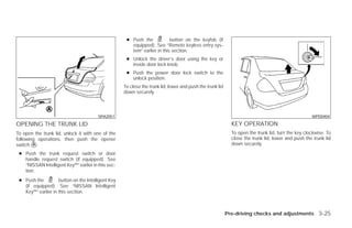 ● Push the            button on the keyfob (if
                                                       equipped). See “Remote keyless entry sys-
                                                       tem” earlier in this section.
                                                     ● Unlock the driver’s door using the key or
                                                       inside door lock knob.
                                                     ● Push the power door lock switch to the
                                                       unlock position.
                                                    To close the trunk lid, lower and push the trunk lid
                                                    down securely.



                                        SPA2051                                                                                                     WPD0404

OPENING THE TRUNK LID                                                                                        KEY OPERATION
To open the trunk lid, unlock it with one of the                                                             To open the trunk lid, turn the key clockwise. To
following operations, then push the opener                                                                   close the trunk lid, lower and push the trunk lid
switch ᭺.
        A                                                                                                    down securely.

 ● Push the trunk request switch or door
   handle request switch (if equipped). See
   “NISSAN Intelligent Key™” earlier in this sec-
   tion.
 ● Push the         button on the Intelligent Key
   (if equipped). See “NISSAN Intelligent
   Key™” earlier in this section.



                                                                                                           Pre-driving checks and adjustments 3-25




                                                                                   ੬ REVIEW COPY—2009 Versa (vrs)
                                                                                   Owners Manual—USA_English (nna)
                                                                                   09/25/08—debbie ੭
 