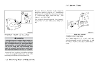 FUEL-FILLER DOOR


                                                    To open the trunk from the inside, rotate the
                                                    illuminated lever ᭺ until the lock releases and
                                                                       1
                                                    push up on the trunk lid. The release lever is made
                                                    of a material that glows in the dark after a brief
                                                    exposure to ambient light.
                                                    The handle is located inside the trunk compart-
                                                    ment on the trunk lock at the center of the trunk
                                                    lid.




                                       WPD0405                                                                                                    WPD0372

INTERIOR TRUNK LID RELEASE                                                                                               Rear tank opener
                                                                                                          OPENER OPERATION
                    WARNING                                                                               The fuel-filler lid release is located below the
Closely supervise children when they are                                                                  instrument panel. To open the fuel-filler lid, pull
around cars to prevent them from playing                                                                  the release. To lock, close the fuel-filler lid se-
and becoming locked in the trunk where                                                                    curely.
they could be seriously injured. Keep the
car locked, with the rear seatback and
trunk lid securely latched when not in use,
and prevent children’s access to car keys.
The interior trunk lid release mechanism provides
a means of escape for children and adults in the
event they become locked inside the trunk.


3-26 Pre-driving checks and adjustments




                                                                                  ੬ REVIEW COPY—2009 Versa (vrs)
                                                                                  Owners Manual—USA_English (nna)
                                                                                  09/10/08—debbie ੭
 