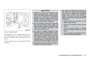 WARNING                        ● Do not fill a portable fuel container in
                                                                                                        the vehicle or trailer. Static electricity
                                                     ● Gasoline is extremely flammable and              can cause an explosion of flammable
                                                       highly explosive under certain condi-            liquid, vapor or gas in any vehicle or
                                                       tions. You could be burned or seriously          trailer. To reduce the risk of serious
                                                       injured if it is misused or mishandled.          injury or death when filling portable fuel
                                                       Always stop the engine and do not                containers:
                                                       smoke or allow open flames or sparks
                                                       near the vehicle when refueling.                 – Always place the container on the
                                                                                                          ground when filling.
                                                     ● Do not attempt to top off the fuel tank
                                                       after the fuel pump nozzle shuts off             – Do not use electronic devices when
                                                       automatically. Continued refueling may             filling.
                                                       cause fuel overflow, resulting in fuel           – Keep the pump nozzle in contact
                                                       spray and possibly a fire.                         with the container while you are fill-
                                        WPD0470
                                                     ● Use only an original equipment type                ing it.
FUEL-FILLER CAP                                        fuel-filler cap as a replacement. It has a       – Use only approved portable fuel con-
The fuel-filler cap is a ratcheting type. Turn the     built-in safety valve needed for proper            tainers for flammable liquid.
                                                       operation of the fuel system and emis-
cap counterclockwise to remove. To tighten, turn
                                                       sion control system. An incorrect cap
the cap clockwise until ratcheting clicks are
                                                       can result in a serious malfunction and
heard.                                                 possible injury. It could also cause the
Put the fuel-filler cap on the cap holder ᭺ while
                                          1            malfunction indicator light to come on.
refueling.                                           ● Never pour fuel into the throttle body to
                                                       attempt to start your vehicle.




                                                                                                    Pre-driving checks and adjustments 3-27




                                                                               ੬ REVIEW COPY—2009 Versa (vrs)
                                                                               Owners Manual—USA_English (nna)
                                                                               09/10/08—debbie ੭
 