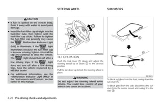 STEERING WHEEL                                         SUN VISORS


                   CAUTION
● If fuel is spilled on the vehicle body,
  flush it away with water to avoid paint
  damage.
● Insert the fuel-filler cap straight into the
  fuel-filler tube, then tighten until the
  fuel-filler cap clicks. Failure to tighten
  the fuel-filler cap properly may cause
  the           Malfunction Indicator Light
  (MIL) to illuminate. If the           light
  illuminates because the fuel-filler cap
  is loose or missing, tighten or install the
                                                                                            LPD0355
  cap and continue to drive the vehicle.
  The          light should turn off after a     TILT OPERATION
  few driving trips. If the         light        Push the lock lever ᭺ down and adjust the
                                                                      1
                                                 steering wheel up or down ᭺ to the desired
                                                                           2
  does not turn off after a few driving          position.
  trips, have the vehicle inspected by a
  NISSAN dealer                                  Pull the lock lever up to lock the steering wheel in
                                                 place.
● For additional information, see the
  “Malfunction Indicator Light (MIL)” in                                                                                                         SIC2872
                                                                      WARNING
  the “Instruments and Controls” section                                                                To block out glare from the front, swing down the
  earlier in this manual.                        Do not adjust the steering wheel while                 sun visor ᭺.
                                                                                                                  1
                                                 driving. You could lose control of your
                                                 vehicle and cause an accident.                         To block glare from the side, disconnect the sun
                                                                                                        visor from the center mount and swing it to the
                                                                                                        side ᭺.
                                                                                                              2



3-28 Pre-driving checks and adjustments




                                                                                ੬ REVIEW COPY—2009 Versa (vrs)
                                                                                Owners Manual—USA_English (nna)
                                                                                09/10/08—debbie ੭
 