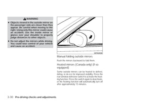 WARNING
● Objects viewed in the outside mirror on
  the passenger side are closer than they
  appear. Be careful when moving to the
  right. Using only this mirror could cause
  an accident. Use the inside mirror or
  glance over your shoulder to properly
  judge distances to other objects.
● Do not adjust the mirrors while driving.
  You could lose control of your vehicle
  and cause an accident.


                                                                                       MPA0008
                                              Manual folding outside mirrors
                                              Push the mirrors backward to fold them.
                                              Heated mirrors (Canada only) (if so
                                              equipped)
                                              Some outside mirrors can be heated to defrost,
                                              defog, or de-ice for improved visibility. Press the
                                              rear window defroster switch to activate the heat-
                                              ing function. Press the switch again to deactivate,
                                              or the heating function will automatically turn off
                                              after approximately 15 minutes.




3-30 Pre-driving checks and adjustments




                                                                            ੬ REVIEW COPY—2009 Versa (vrs)
                                                                            Owners Manual—USA_English (nna)
                                                                            09/10/08—debbie ੭
 
