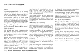 AUDIO SYSTEM (if so equipped)


RADIO                                                  signal distance and interference from other ve-        be heard. This can be reduced by adjusting the
                                                       hicles can work against ideal reception. De-           treble control to reduce treble response.
Turn the ignition key to the ACC or ON position        scribed below are some of the factors that can
and press the PWR button to turn the radio on. If                                                             Multipath reception: Because of the reflective
                                                       affect your radio reception.                           characteristics of FM signals, direct and reflected
you listen to the radio with the engine not running,
the key should be turned to the ACC position.          Some cellular phones or other devices may              signals reach the receiver at the same time. The
                                                       cause interference or a buzzing noise to come          signals may cancel each other, resulting in mo-
Radio reception is affected by station signal          from the audio system speakers. Storing the de-        mentary flutter or loss of sound.
strength, distance from radio transmitter, build-      vice in a different location may reduce or elimi-
ings, bridges, mountains and other external influ-                                                            AM RADIO RECEPTION
                                                       nate the noise.
ences. Intermittent changes in reception quality                                                              AM signals, because of their low frequency, can
normally are caused by these external influences.      FM RADIO RECEPTION                                     bend around objects and skip along the ground.
Using a cellular phone in or near the ve-                                                                     In addition, the signals can be bounced off the
                                                       Range: FM range is normally limited to 25 – 30 mi
hicle may influence radio reception quality.                                                                  ionosphere and bent back to earth. Because of
                                                       (40 – 48 km), with monaural (single channel) FM        these characteristics, AM signals are also sub-
Radio reception                                        having slightly more range than stereo FM. Exter-      ject to interference as they travel from transmitter
                                                       nal influences may sometimes interfere with FM         to receiver.
Your NISSAN radio system is equipped with              station reception even if the FM station is within
state-of-the-art electronic circuits to enhance ra-    25 mi (40 km). The strength of the FM signal is        Fading: Occurs while the vehicle is passing
dio reception. These circuits are designed to          directly related to the distance between the           through freeway underpasses or in areas with
extend reception range, and to enhance the qual-       transmitter and receiver. FM signals follow a line-    many tall buildings. It can also occur for several
ity of that reception.                                 of-sight path, exhibiting many of the same char-       seconds during ionospheric turbulence even in
                                                       acteristics as light. For example, they will reflect   areas where no obstacles exist.
However, there are some general characteristics
                                                       off objects.
of both FM and AM radio signals that can affect                                                               Static: Caused by thunderstorms, electrical
radio reception quality in a moving vehicle, even      Fade and drift: As your vehicle moves away from        power lines, electric signs and even traffic lights.
when the finest equipment is used. These char-         a station transmitter, the signals will tend to fade
acteristics are completely normal in a given re-       and/or drift.
ception area and do not indicate any malfunction
                                                       Static and flutter: During signal interference from
in your NISSAN radio system.
                                                       buildings, large hills or due to antenna position
Reception conditions will constantly change be-        (usually in conjunction with increased distance
cause of vehicle movement. Buildings, terrain,         from the station transmitter), static or flutter can
4-10 Heater, air conditioner, audio and phone systems




                                                                                      ੬ REVIEW COPY—2009 Versa (vrs)
                                                                                      Owners Manual—USA_English (nna)
                                                                                      09/10/08—debbie ੭
 