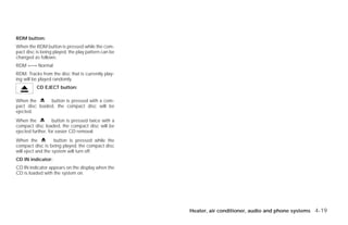 RDM button:
When the RDM button is pressed while the com-
pact disc is being played, the play pattern can be
changed as follows:
RDM ←→ Normal
RDM: Tracks from the disc that is currently play-
ing will be played randomly.
          CD EJECT button:

When the       button is pressed with a com-
pact disc loaded, the compact disc will be
ejected.
When the           button is pressed twice with a
compact disc loaded, the compact disc will be
ejected further, for easier CD removal.
When the            button is pressed while the
compact disc is being played, the compact disc
will eject and the system will turn off.
CD IN indicator:
CD IN indicator appears on the display when the
CD is loaded with the system on.




                                                       Heater, air conditioner, audio and phone systems 4-19




                                                     ੬ REVIEW COPY—2009 Versa (vrs)
                                                     Owners Manual—USA_English (nna)
                                                     09/10/08—debbie ੭
 