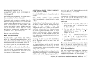 FM/AM/SAT RADIO WITH                                    AUDIO button (BASS, TREBLE, BALANCE,                wise, the radio or CD display will automatically
COMPACT DISC (CD) CHANGER (if                           FADE, SSV and BEEP):                                reappear after about 10 seconds.
so equipped)                                            Press the AUDIO button to change the mode as        Clock operation
                                                        follows:
For all operation precautions, see ЉAudio opera-                                                            Pressing the CLOCK button displays the clock
tion precautionsЉ earlier in this section.              Bass → Treble → Balance → Fade → SPD VOL            with the radio on or off. Press the CLOCK button
                                                        (SSV if so equipped) → Beep ON/OFF → Audio          again to turn off the clock display.
No satellite radio reception is available when the      → Bass
RADIO button is pressed to access satellite radio                                                           Clock set
stations unless optional satellite receiver and an-     To adjust Bass, Treble, Balance and Fade, press
                                                                                                             1. Press and hold the CLOCK button until it
tenna are installed and an XMா satellite radio          the AUDIO button until the desired mode ap-
                                                                                                                beeps for more than 1.5 seconds to enter
service subscription is active. Satellite radio can     pears     in    the     display.    Press     the
                                                                                                                the clock set mode.
only be installed in vehicles that were factory         TUNE/FF·REW/FOLDER button to adjust Bass
pre-wired for satellite radio. Satellite radio is not   and Treble to the desired level. You can also use    2. The time will start flashing. Press the
available in Alaska, Hawaii and Guam.                   the TUNE/FF·REW/FOLDER button to adjust                  SEEK/TRACK/FILE button               or
                                                        Balance and Fade modes. Balance adjusts the              to adjust the hours.
Audio main operation                                    sound between the right and left speakers and
                                                        Fade adjusts the sound level between the front       3. Press       the     TUNE/FF·REW/FOLDER
PWR and VOL control:
                                                        and rear speakers.                                       button        or        to adjust the minutes.
Turn the ignition key to ACC or ON, and then
press the PWR button while the system is off to         To change the SSV mode to OFF, LOW, MID or           4. Press the CLOCK button again to exit the
call up the mode (radio or CD) which was playing        HIGH, press the TUNE/FF·REW/FOLDER but-                 clock set mode.
immediately before the system was turned off.           ton up or down.
                                                                                                            The display will return to the regular clock display
To turn the system off, press the PWR button.           To change the Beep to ON or OFF, press the          after 10 seconds, or you may press the CLOCK
                                                        TUNE/FF·REW/FOLDER button up or down.               button again to return to the regular clock display.
Turn the VOL control knob to adjust the volume.         This will enable or disable the beep sound heard
                                                        during menu selection.                              DISP (display) button:
This vehicle may be equipped with Speed Sen-
sitive Volume (SSV) for audio. The audio volume         Once you have adjusted the sound quality to the     The DISP (display) button will show text about
changes as the driving speed changes.                   desired level, press the AUDIO button repeatedly    FM stations, CD or MP3 and SAT (satellite, if so
                                                        until the radio or CD display reappears. Other-     equipped) information in the audio display.

                                                                                         Heater, air conditioner, audio and phone systems 4-21




                                                                                     ੬ REVIEW COPY—2009 Versa (vrs)
                                                                                     Owners Manual—USA_English (nna)
                                                                                     09/10/08—debbie ੭
 