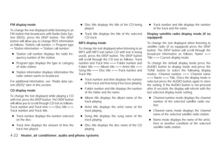 FM display mode                                         ● Disc title displays the title of the CD being     ● Track number and title displays the number
                                                          played.                                             of the track and the name.
To change the text displayed while listening to an
FM station that broadcasts with Radio Data Sys-         ● Track title displays the title of the selected   Display satellite radio display mode (if so
tem (RDS), press the DISP button. The DISP                CD track.                                        equipped)
button will allow you to change RDS information
                                                       MP3 display mode                                    To change the text displayed when listening to
as follows: Station call number → Program type
                                                                                                           satellite radio (if so equipped) press the DISP
→ Station information → Station call number.           To change the text displayed when listening to an
                                                                                                           button. The DISP button will scroll through the
                                                       MP3 with MP3 text (when CD with text is being
 ● Station call number displays the radio fre-                                                             broadcast information as follows: Name ←→
                                                       used), press the DISP button. The DISP button
   quency number of the station.                                                                           Title ←→ Current display mode.
                                                       will scroll through the CD text as follows: Track
 ● Program type displays the type or category          number and Track time ←→ Folder number and          To change the default display mode press the
   of radio station.                                   Folder title ←→ Album title ←→ Artist title ←→      AUDIO button to display mode and press the
                                                       Song title ←→ Disc title ←→ Track number and        TUNE button to select the following display
 ● Station information displays information the
                                                       Track title.                                        modes: Channel number ←→ Channel name
   radio station wants to broadcast.
                                                                                                           ←→ Name ←→ Title. Once the display mode is
                                                        ● Track number and time displays the number
For additional information, see “Radio data sys-                                                           selected press the AUDIO button again to store
                                                          of the track and how long it has been playing.
tem (RDS)” later in this section.                                                                          the setting. If the AUDIO button is not pressed
                                                        ● Folder number and title displays the number      after 8 seconds the display will refresh with the
CD display mode
                                                          of the folder and the name.                      last selected display mode setting.
To change the text displayed while playing a CD
                                                        ● Album title displays the album name of the        ● Channel number mode displays the channel
with text, press the DISP button. The DISP button
                                                          track playing.                                      number of the selected satellite radio sta-
will allow you to scroll through CD text as follows:
                                                                                                              tion.
Track number and Track time ←→ Disc title ←→            ● Artist title displays the artist name of the
Track number and Track title.                             track playing.                                    ● Channel name mode displays the channel
                                                                                                              name of the selected satellite radio station.
 ● Track number displays the number selected            ● Song title displays the song name of the
   on the disc.                                           track playing.                                    ● Name mode displays the name of the artist,
                                                                                                              host or weather condition of the selected
 ● Track time displays the amount of time the           ● Disc title displays the disc name of the CD
                                                                                                              satellite radio station.
   track has played.                                      playing

4-22 Heater, air conditioner, audio and phone systems




                                                                                    ੬ REVIEW COPY—2009 Versa (vrs)
                                                                                    Owners Manual—USA_English (nna)
                                                                                    09/10/08—debbie ੭
 