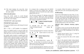 ● Title mode displays the song title, show             If a compact disc is playing when the RADIO           1.5 seconds. When the button is released, the
   name, or temperature of the selected satel-          button is pressed, the compact disc will auto-        radio will seek to the next broadcasting station.
   lite radio station.                                  matically be turned off and the last radio station
                                                                                                              SCAN tuning:
                                                        played will come on.
SCRL (Scroll) button:
                                                                                                              Press the SCAN button for more than 1.5 sec-
                                                        The FM stereo indicator ST will glow during FM
Press the SCRL button to scroll through                                                                       onds to stop at each broadcasting station for 5
                                                        stereo reception. When the stereo broadcast
CD/MP3 text that is too long to be displayed on                                                               seconds. Pressing the button again during this 5
                                                        signal is weak, the radio will automatically change   second period will stop SCAN tuning and the
the first line of the display.
                                                        from stereo to monaural reception.                    radio will remain tuned to that station. If the
FM/AM/SAT radio operation                                                   TUNE/FF·REW/FOLDER                SCAN button is not pressed within 5 seconds,
                                                                                                              SCAN tuning moves to the next station.
FM/AM/SAT band select:                                                      (Tuning):
                                                                                                              PRESET A·B·C (Station memory opera-
Pressing the RADIO button will change the band          To manually tune the          radio,    press   the   tions):
as follows:
                                                        TUNE/FF·REW/FOLDER                     button         18 stations can be set for the FM, AM and SAT
AM ←→ FM ←→ SAT (satellite, if so equipped)             or    .                                               (satellite, if so equipped) radio to the A, B and C
When the RADIO button is pressed while the              To move quickly through the channels, hold either     preset button in any combination of FM, AM or
ignition switch is in the ACC or ON position, the                                                             SAT stations.
                                                        the       or         button down for more than
radio will come on at the station last played.                                                                 1. Choose preset bank A, B or C using the
                                                        1.5 seconds.
No satellite radio reception is available when the                                                                PRESET A·B·C select button.
                                                                            SEEK/TRACK/FILE
RADIO button is pressed to access satellite radio                                                              2. Select the desired FM, AM or SAT station
stations unless optional satellite receiver and an-                         tuning:                               band.
tenna are installed and an XMா satellite radio
                                                        Press the SEEK/TRACK/FILE button                       3. Tune to the desired station using manual,
service subscription is active. Satellite radio can
                                                                                                                  SEEK or SCAN tuning. Press and hold any
only be installed in vehicles that were factory         or        for less than 1.5 seconds to tune from
                                                                                                                  of the desired station memory buttons (1 –
pre-wired for satellite radio. Satellite radio is not   high to low or low to high frequencies and stop at
                                                                                                                  6) until a beep sound is heard.
available in Alaska, Hawaii and Guam. If satellite      the next broadcasting station.
radio is not operational then the RADIO button is                                                              4. The channel indicator will then come on and
                                                        To seek quickly through the channels, press and           the sound will resume. Programming is now
used to toggle between AM and FM bands.                 hold the SEEK/TRACK/FILE button for more than             complete.
                                                                                          Heater, air conditioner, audio and phone systems 4-23




                                                                                        ੬ REVIEW COPY—2009 Versa (vrs)
                                                                                        Owners Manual—USA_English (nna)
                                                                                        09/10/08—debbie ੭
 