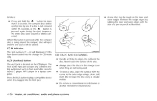 All discs:                                                                                           ● A new disc may be rough on the inner and
                                                                                                       outer edges. Remove the rough edges by
 ● Press and hold the          button for more                                                         rubbing the inner and outer edges with the
   than 1.5 seconds. The compact discs will be                                                         side of a pen or pencil as illustrated.
   ejected one by one. If a disc is not removed
   within 15 seconds, or the           button is
   pressed again during the eject sequence,
   the entire disc eject sequence will be can-
   celed.
When this button is pressed while the compact
disc is being played, the compact disc will eject
and the last source will be played.
CD IN indicator:
The slot numbers (1 – 6) will illuminate if CDs                                          LHA0049
have been loaded into the changer in CD mode        CD CARE AND CLEANING
only.
                                                    ● Handle a CD by its edges. Do not bend the
AUX (Auxiliary) button:                               disc. Never touch the surface of the disc.
The AUX jack is located on the CD player. The
                                                    ● Always place the discs in the storage case
AUX audio input jack accepts any standard ana-
                                                      when they are not being used.
log audio input such as from a portable cassette
tape/CD player, MP3 player or a laptop com-         ● To clean a disc, wipe the surface from the
puter.                                                center to the outer edge using a clean, soft
Press the AUX button to play a compatible device      cloth. Do not wipe the disc using a circular
when it is plugged into the AUX jack.                 motion.
                                                    ● Do not use a conventional record cleaner or
                                                      alcohol intended for industrial use.


4-26 Heater, air conditioner, audio and phone systems




                                                                               ੬ REVIEW COPY—2009 Versa (vrs)
                                                                               Owners Manual—USA_English (nna)
                                                                               09/10/08—debbie ੭
 