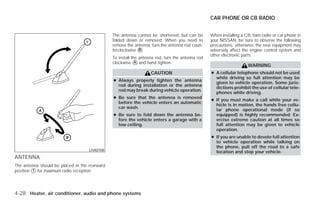 CAR PHONE OR CB RADIO


                                               The antenna cannot be shortened, but can be        When installing a CB, ham radio or car phone in
                                               folded down or removed. When you need to           your NISSAN, be sure to observe the following
                                               remove the antenna, turn the antenna rod coun-     precautions; otherwise, the new equipment may
                                               terclockwise ᭺.
                                                            B                                     adversely affect the engine control system and
                                                                                                  other electronic parts.
                                               To install the antenna rod, turn the antenna rod
                                               clockwise ᭺ and hand tighten.
                                                            A
                                                                                                                     WARNING
                                                                   CAUTION                        ● A cellular telephone should not be used
                                                                                                    while driving so full attention may be
                                               ● Always properly tighten the antenna
                                                                                                    given to vehicle operation. Some juris-
                                                 rod during installation or the antenna
                                                                                                    dictions prohibit the use of cellular tele-
                                                 rod may break during vehicle operation.
                                                                                                    phones while driving.
                                               ● Be sure that the antenna is removed
                                                                                                  ● If you must make a call while your ve-
                                                 before the vehicle enters an automatic
                                                                                                    hicle is in motion, the hands free cellu-
                                                 car wash.
                                                                                                    lar phone operational mode (if so
                                               ● Be sure to fold down the antenna be-               equipped) is highly recommended. Ex-
                                                 fore the vehicle enters a garage with a            ercise extreme caution at all times so
                                                 low ceiling.                                       full attention may be given to vehicle
                                                                                                    operation.
                                                                                                  ● If you are unable to devote full attention
                                                                                                    to vehicle operation while talking on
                                                                                                    the phone, pull off the road to a safe
                                    LHA0708                                                         location and stop your vehicle.
ANTENNA
The antenna should be placed in the rearward
position ᭺ for maximum radio reception.
         1




4-28 Heater, air conditioner, audio and phone systems




                                                                           ੬ REVIEW COPY—2009 Versa (vrs)
                                                                           Owners Manual—USA_English (nna)
                                                                           09/10/08—debbie ੭
 