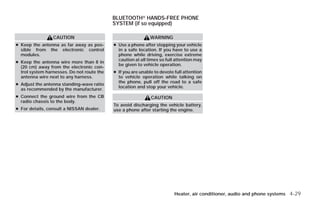 BLUETOOTHா HANDS-FREE PHONE
                                            SYSTEM (if so equipped)

                 CAUTION                                      WARNING
● Keep the antenna as far away as pos-      ● Use a phone after stopping your vehicle
  sible from the electronic control           in a safe location. If you have to use a
  modules.                                    phone while driving, exercise extreme
                                              caution at all times so full attention may
● Keep the antenna wire more than 8 in
                                              be given to vehicle operation.
  (20 cm) away from the electronic con-
  trol system harnesses. Do not route the   ● If you are unable to devote full attention
  antenna wire next to any harness.           to vehicle operation while talking on
                                              the phone, pull off the road to a safe
● Adjust the antenna standing-wave ratio
                                              location and stop your vehicle.
  as recommended by the manufacturer.
● Connect the ground wire from the CB                         CAUTION
  radio chassis to the body.
                                            To avoid discharging the vehicle battery,
● For details, consult a NISSAN dealer.     use a phone after starting the engine.




                                                                          Heater, air conditioner, audio and phone systems 4-29




                                                                      ੬ REVIEW COPY—2009 Versa (vrs)
                                                                      Owners Manual—USA_English (nna)
                                                                      09/10/08—debbie ੭
 