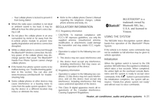– Your cellular phone is locked to prevent it     ● Refer to the cellular phone Owner’s Manual
     from being dialed.                                regarding the telephone charges, cellular                             BLUETOOTH௡ is a
                                                       phone antenna and body, etc.                                          trademark owned by
● When the radio wave condition is not ideal
  or ambient sound is too loud, it may be
                                                                                                                             Bluetooth SIG, Inc.,
                                                    REGULATORY INFORMATION
  difficult to hear the other person’s voice dur-                                                                            U.S.A. and licensed to
  ing a call.                                       FCC Regulatory information                                               Visteon.
● Do not place the cellular phone in an area        – CAUTION: To maintain compliance with
                                                      FCC’s RF exposure guidelines, use only the         USING THE SYSTEM
  surrounded by metal or far away from the
  in-vehicle phone module to prevent tone             supplied antenna. Unauthorized antenna,            The NISSAN Voice Recognition system allows
  quality degradation and wireless connection         modification, or attachments could damage          hands-free operation of the Bluetoothா Phone
  disruption.                                         the transmitter and may violate FCC regula-        System.
                                                      tions.
● While a cellular phone is connected through                                                            If the vehicle is in motion, some commands may
  the Bluetoothா wireless connection, the bat-      – Operation is subject to the following two con-     not be available so full attention may be given to
                                                      ditions:                                           vehicle operation.
  tery power of the cellular phone may dis-
  charge quicker than usual. The Bluetoothா          1. This device may not cause interference and
  Hands-Free Phone System cannot charge                                                                  Initialization
                                                     2. this device must accept any interference,
  cellular phones.                                      including interference that may cause un-        When the ignition switch is turned to the ON
● If the hands-free phone system seems to be            desired operation of the device.                 position, NISSAN Voice Recognition is initialized,
  malfunctioning, see “Troubleshooting guide”                                                            which takes a few seconds. When completed,
                                                    IC Regulatory information                            the amber light on the overhead console illumi-
  later in this section. You can also visit
  www.nissanusa.com/bluetooth for trouble-          – Operation is subject to the following two con-     nates and the system is ready to accept voice
  shooting help.                                      ditions: (1) this device may not cause interfer-   commands. If the          button is pressed before
                                                      ence, and (2) this device must accept any          the initialization completes, the system will an-
● Some cellular phones or other devices may           interference, including interference that may      nounce “Hands-free phone system not ready”
  cause interference or a buzzing noise to            cause undesired operation of the device.           and will not react to voice commands.
  come from the audio system speakers. Stor-
                                                    – This Class B digital apparatus meets all re-
  ing the device in a different location may
                                                      quirements of the Canadian Interference-
  reduce or eliminate the noise.                      Causing Equipment Regulations.
                                                                                      Heater, air conditioner, audio and phone systems 4-31




                                                                                  ੬ REVIEW COPY—2009 Versa (vrs)
                                                                                  Owners Manual—USA_English (nna)
                                                                                  09/10/08—debbie ੭
 