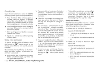 Operating tips                                     ● If a command is not recognized, the system       ● To speed the operation you can say multiple
                                                     announces, “Command not recognized.                commands. For example, press the
To get the best performance out of the NISSAN        Please try again.” Repeat the command in a         button then say “Phonebook, New entry”
Voice Recognition system, observe the following:     clear voice.                                       rather than “Phonebook.” Wait for the voice
 ● Keep the interior of the vehicle as quiet as    ● If you want to go back to the previous com-        feedback prompt then say “New entry”.
   possible. Close the windows to eliminate          mand, you can say “Go back” or “Correc-
   surrounding noises (traffic noises, vibration                                                     How to say numbers
                                                     tion” any time the system is waiting for a
   sounds, etc.), which may prevent the system                                                       NISSAN Voice Recognition requires a certain
                                                     response.
   from recognizing voice commands correctly.                                                        way to speak numbers in voice commands. Refer
 ● Wait until the tone sounds before speaking a    ● You can cancel a command when the sys-          to the following rules and examples.
   command. Otherwise, the command will not          tem is waiting for a response by saying,
                                                     “Cancel” or “Quit.” The system announces         ● Either “zero” or “oh” can be used for “0”.
   be received properly.
                                                     “Cancel” and ends the VR session. You can           Example: 1-800-662-6200
 ● Start speaking a command within 5 seconds         also press the        button on the steering
   after the tone sounds.                                                                                – “One eight oh oh six six two six two oh
                                                     wheel at any time. Whenever the VR session
                                                                                                           oh”, or
 ● Speak in a natural voice without pausing          is cancelled, a double beep is played to
   between words.                                    indicate you have exited the system.                – “One eight zero zero six six two six two oh
                                                                                                           oh”
Giving voice commands                              ● If you want to adjust the volume of the voice
                                                     feedback, press the volume control switches      ● Words can be used for the first 4 digits
To operate NISSAN Voice Recognition, press
                                                     (+ or -) on the steering wheel while being         places only.
and release the          button located on the       provided with feedback. You can also use
steering wheel. After the tone sounds, speak a                                                           Example: 1-800-662-6200
                                                     the radio volume control knob.
command.
                                                                                                         – “One eight hundred six six two six two oh
                                                   ● In most cases you can interrupt the voice
The command given is picked up by the micro-                                                               oh”,
                                                     feedback to speak the next command by
phone, and voice feedback is given when the
command is accepted.                                 pressing the      button on the steering            – NOT “One eight hundred six six two sixty
                                                     wheel.                                                two hundred, and
 ● If you need to hear the available commands
   for the current menu again, say “Help” and                                                            – NOT “One eight oh oh six six two sixty two
   the system will repeat them.                                                                            hundred.
4-32 Heater, air conditioner, audio and phone systems




                                                                              ੬ REVIEW COPY—2009 Versa (vrs)
                                                                              Owners Manual—USA_English (nna)
                                                                              09/10/08—debbie ੭
 