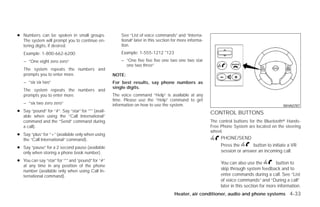 ● Numbers can be spoken in small groups.                See “List of voice commands” and “Interna-
  The system will prompt you to continue en-            tional” later in this section for more informa-
  tering digits, if desired.                            tion.
   Example: 1-800-662-6200                              Example: 1-555-1212 *123
   – “One eight zero zero”                              – “One five five five one two one two star
                                                          one two three”
   The system repeats the numbers and
   prompts you to enter more.                       NOTE:
   – “six six two”                                  For best results, say phone numbers as
                                                    single digits.
   The system repeats the numbers and
   prompts you to enter more.                       The voice command “Help” is available at any
                                                    time. Please use the “Help” command to get
   – “six two zero zero”                            information on how to use the system.                                                       WHA0787
● Say “pound” for “#”. Say “star” for “*” (avail-                                                         CONTROL BUTTONS
  able when using the “Call International”
  command and the “Send” command during                                                                   The control buttons for the Bluetoothா Hands-
  a call).                                                                                                Free Phone System are located on the steering
                                                                                                          wheel.
● Say “plus” for “+” (available only when using
  the “Call International” command).                                                                           PHONE/SEND

● Say “pause” for a 2 second pause (available
                                                                                                               Press the      button to initiate a VR
  only when storing a phone book number).                                                                      session or answer an incoming call.

● You can say “star” for “*” and “pound” for “#”
                                                                                                               You can also use the          button to
  at any time in any position of the phone
  number (available only when using Call In-
                                                                                                               skip through system feedback and to
  ternational command).                                                                                        enter commands during a call. See “List
                                                                                                               of voice commands” and “During a call”
                                                                                                               later in this section for more information.
                                                                                      Heater, air conditioner, audio and phone systems 4-33




                                                                                  ੬ REVIEW COPY—2009 Versa (vrs)
                                                                                  Owners Manual—USA_English (nna)
                                                                                  09/10/08—debbie ੭
 