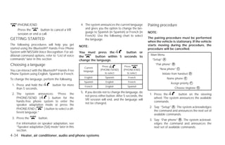 PHONE/END                                       4. The system announces the current language       Pairing procedure
     Press the       button to cancel a VR              and gives you the option to change the lan-
                                                        guage to Spanish (in Spanish) or French (in     NOTE:
     session or end a call.
                                                        French). Use the following chart to select
GETTING STARTED                                         the language.                                   The pairing procedure must be performed
                                                                                                        when the vehicle is stationary. If the vehicle
The following procedures will help you get                                                              starts moving during the procedure, the
                                                    NOTE:
started using the Bluetoothா Hands-Free Phone                                                           procedure will be cancelled.
System with NISSAN Voice Recognition. For ad-       You must press the         button or
ditional command options, refer to “List of voice                                                         Main Menu
                                                    the       button within 5 seconds to
commands” later in this section.                    change the language.                                   “Setup” ᭺
                                                                                                                   A

Choosing a language                                                                                          “Pair phone” ᭺
                                                                                                                          B
                                                                      Press            Press
                                                        Current
                                                                    (PHONE/SEND)      (PHONE/END)               “New phone” ᭺
                                                                                                                            C
You can interact with the Bluetoothா Hands-Free        language
Phone System using English, Spanish or French.                          to select        to select                Initiate from handset ᭺
                                                                                                                                        D

To change the language, perform the following.
                                                       English         Spanish           French                        Name phone ᭺
                                                                                                                                  E
                                                       Spanish          English          French                          Assign priority ᭺
                                                                                                                                         F
 1. Press and hold the          button for more
                                                                                                                           Choose ringtone ᭺
                                                        French          English          Spanish                                           G
    than 5 seconds.
                                                     5. If you decide not to change the language, do
 2. The system announces: “Press the                                                                     1. Press the        button on the steering
                                                        not press either button. After 5 seconds, the
    PHONE/SEND (          ) button for the                                                                  wheel. The system announces the available
                                                        VR session will end, and the language will
    hands-free phone system to enter the                                                                    commands.
                                                        not be changed.
    speaker adaptation mode or press the
                                                                                                         2. Say: “Setup” ᭺. The system acknowledges
                                                                                                                         A
    PHONE/END (        ) button to select a dif-
                                                                                                            the command and announces the next set of
    ferent language.”
                                                                                                            available commands.
 3. Press the        button.
                                                                                                         3. Say: “Pair phone” ᭺. The system acknowl-
                                                                                                                                 B
    For information on speaker adaptation, see                                                              edges the command and announces the
    “Speaker adaptation (SA) mode” later in this                                                            next set of available commands.
    section.
4-34 Heater, air conditioner, audio and phone systems




                                                                                  ੬ REVIEW COPY—2009 Versa (vrs)
                                                                                  Owners Manual—USA_English (nna)
                                                                                  09/10/08—tbrooks ੭
 