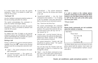 If a redial number does not exist, the system       ● “Cancel/Quit” — The system announces                 NOTE:
announces, “There is no number to redial” and         “Cancel,” ends the VR session and returns
ends the VR session.                                                                                       If a call is ended or the cellular phone
                                                      to the call.
                                                                                                           network connection is lost while the Mute
“Call back” ᭺
            D                                       ● “Send/Enter/Call/Dial” — Use the Send                feature is on, the Mute feature will be reset
Use the Call Back command to dial the number of       command to enter numbers, “*” or “#” during          to “off” for the next call so the other party
the last incoming call within the vehicle.            a call. For example, if you were directed to         can hear your voice.
                                                      dial an extension by an automated system:
The system acknowledges the command, re-                                                                   “Phone book”
peats the number and begins dialing.                   Say: “Send one two three four.”
                                                       The system acknowledges the command                 NOTE:
If a call back number does not exist, the system
announces, “There is no number to call back” and       and sends the tones associated with the             Phone book commands are not available
ends the VR session.                                   numbers. The system then ends the VR ses-           when the vehicle is moving.
                                                       sion and returns to the call. Say “star” for “*”,
International                                                                                                Main Menu
                                                       Say “pound” for “#”.
For dialing more than 10 digits or any special                                                                      “Phone Book”
characters, please say “international”. When the    ● “Transfer call” — Use the Transfer Call com-
                                                      mand to transfer the call from the Bluetoothா                      “New Entry” ᭺
                                                                                                                                     A
system acknowledges the command, the system
will prompt you to speak the number.                  Hands-Free Phone System to the cellular                            “Edit” ᭺
                                                                                                                                B
                                                      phone when privacy is desired.
During a call                                                                                                            “Delete” ᭺
                                                                                                                                  C
                                                       The system announces, “Transfer call. Call                        “List Names” ᭺
                                                                                                                                      D
During a call there are several command options        transferred to privacy mode.” The system
available. Press the       button on the steering      then ends the VR session.                           The Phone Book stores up to 40 names for each
wheel to mute the receiving voice and enter com-                                                           phone paired with the system. Each name can
                                                       You can also issue the Transfer Call com-
mands.                                                                                                     have up to 4 locations/phone numbers associ-
                                                       mand again to return to a hands-free call
 ● “Help” — The system announces the avail-            through the vehicle.                                ated with it.
   able commands.
                                                    ● “Mute” — Use the Mute command to mute
 ● “Go back/Correction” — The system an-              your voice so the other party cannot hear it.
   nounces “Go back,” ends the VR session             Use the mute command again to unmute
   and returns to the call.                           your voice.
                                                                                      Heater, air conditioner, audio and phone systems 4-37




                                                                                  ੬ REVIEW COPY—2009 Versa (vrs)
                                                                                  Owners Manual—USA_English (nna)
                                                                                  09/10/08—debbie ੭
 