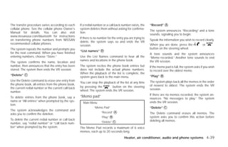 The transfer procedure varies according to each      If a redial number or a call back number exists, the    “Record” ᭺
                                                                                                                      A
cellular phone. See the cellular phone Owner’s       system deletes them without asking for confirma-
                                                                                                             The system announces “Recording” and a tone
Manual for details. You can also visit               tion.
                                                                                                             sounds, signaling you to begin.
www.nissanusa.com/bluetooth for instructions
                                                     If there is no number for the entry you are trying to
on transferring phone numbers from NISSAN                                                                    Speak the information you wish to record clearly.
                                                     delete, the system says so and ends the VR
recommended cellular phones.                                                                                 When you are done, press the              or
                                                     session.
The system repeats the number and prompts you                                                                button on the steering wheel.
                                                     “List names” ᭺
                                                                  D
for the next command. When you have finished                                                                 A tone sounds and the system announces
entering numbers, choose “Store.”                    Use the List Names command to hear all the              “Memo recorded.” Another tone sounds to end
                                                     names and locations in the phone book.                  the VR session.
The system confirms the name, location and
number, then announces that the entry has been       The system recites the phone book entries but           If the memo pad is full, the system asks if you wish
stored. The system then ends the VR session.         does not include the actual phone numbers.              to record over the oldest memo.
                                                     When the playback of the list is complete, the
“Delete” ᭺
         C
                                                                                                             “Play” ᭺
                                                                                                                    B
                                                     system goes back to the main menu.
Use the Delete command to erase one entry from                                                               The system plays back all the memos in the order
                                                     You can stop the playback of the list at any time
the phone book, all entries from the phone book,                                                             of newest to oldest. The system ends the VR
the current redial number or the current call back   by pressing the        button on the steering
                                                     wheel. The system ends the VR session.                  session.
number.
                                                                                                             If there are no memos recorded, the system an-
To delete entries from the phone book, say a         “Memo pad”                                              nounces “No messages to play.” The system
name or “All entries” when prompted by the sys-                                                              ends the VR session.
                                                       Main Menu
tem.
                                                                “Memo Pad”                                   “Delete” ᭺
                                                                                                                      C
The system acknowledges the command and
                                                                      “Record” ᭺
                                                                               A
                                                                                                             The Delete command erases all memos. The
asks you to confirm the deletion.
                                                                      “Play” ᭺
                                                                             B                               system asks you to confirm this action before
To delete the current redial number or call back
number, say “redial number” or “call back num-                        “Delete” ᭺
                                                                               C                             deleting all memos.

ber” when prompted by the system.                    The Memo Pad records a maximum of 6 voice
                                                     memos, each up to 20 seconds long.
                                                                                         Heater, air conditioner, audio and phone systems 4-39




                                                                                    ੬ REVIEW COPY—2009 Versa (vrs)
                                                                                    Owners Manual—USA_English (nna)
                                                                                    09/10/08—debbie ੭
 