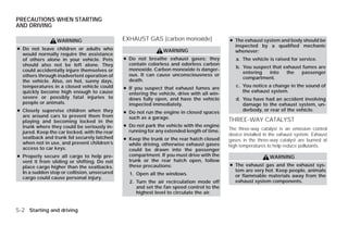 PRECAUTIONS WHEN STARTING
AND DRIVING

                 WARNING                      EXHAUST GAS (carbon monoxide)                 ● The exhaust system and body should be
                                                                                              inspected by a qualified mechanic
● Do not leave children or adults who                          WARNING                        whenever:
  would normally require the assistance
  of others alone in your vehicle. Pets       ● Do not breathe exhaust gases; they             a. The vehicle is raised for service.
  should also not be left alone. They           contain colorless and odorless carbon
                                                                                               b. You suspect that exhaust fumes are
  could accidentally injure themselves or       monoxide. Carbon monoxide is danger-
                                                                                                  entering  into    the   passenger
  others through inadvertent operation of       ous. It can cause unconsciousness or
                                                                                                  compartment.
  the vehicle. Also, on hot, sunny days,        death.
  temperatures in a closed vehicle could                                                       c. You notice a change in the sound of
                                              ● If you suspect that exhaust fumes are
  quickly become high enough to cause                                                             the exhaust system.
                                                entering the vehicle, drive with all win-
  severe or possibly fatal injuries to          dows fully open, and have the vehicle          d. You have had an accident involving
  people or animals.                            inspected immediately.                            damage to the exhaust system, un-
● Closely supervise children when they        ● Do not run the engine in closed spaces
                                                                                                  derbody, or rear of the vehicle.
  are around cars to prevent them from          such as a garage.
  playing and becoming locked in the                                                        THREE-WAY CATALYST
  trunk where they could be seriously in-     ● Do not park the vehicle with the engine
                                                running for any extended length of time.    The three-way catalyst is an emission control
  jured. Keep the car locked, with the rear                                                 device installed in the exhaust system. Exhaust
  seatback and trunk lid securely latched     ● Keep the trunk or the rear hatch closed     gases in the three-way catalyst are burned at
  when not in use, and prevent children’s       while driving, otherwise exhaust gases      high temperatures to help reduce pollutants.
  access to car keys.                           could be drawn into the passenger
● Properly secure all cargo to help pre-        compartment. If you must drive with the                        WARNING
  vent it from sliding or shifting. Do not      trunk or the rear hatch open, follow
  place cargo higher than the seatbacks.        these precautions:                          ● The exhaust gas and the exhaust sys-
  In a sudden stop or collision, unsecured                                                    tem are very hot. Keep people, animals
                                                1. Open all the windows.                      or flammable materials away from the
  cargo could cause personal injury.
                                                2. Turn the air recirculation mode off        exhaust system components.
                                                   and set the fan speed control to the
                                                   highest level to circulate the air.


5-2 Starting and driving




                                                                        ੬ REVIEW COPY—2009 Versa (vrs)
                                                                        Owners Manual—USA_English (nna)
                                                                        09/10/08—debbie ੭
 