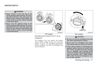 IGNITION SWITCH


                 WARNING
● Never remove or turn the key to the
  LOCK position while driving. The steer-
  ing wheel will lock. This may cause the
  driver to lose control of the vehicle and
  could result in serious vehicle damage
  or personal injury.
● Never turn the ignition knob to the
  LOCK position while driving. The steer-
  ing wheel will lock. This may cause the
  driver to lose control of the vehicle and
  could result in serious vehicle damage
  or personal injury.
                                                                                    SSD0435                                         LSD0172
                                                               CVT models                                       M/T models
                                              NISSAN INTELLIGENT KEY™ (if so                                       CAUTION
                                              equipped)
                                                                                                 ● Be sure to carry the Intelligent Key with
                                              The Intelligent Key can operate the ignition         you when operating the vehicle.
                                              switch without taking the key out from your
                                                                                                 ● Never leave the Intelligent Key inside
                                              pocket or purse. The operating environment
                                                                                                   the vehicle when you leave the vehicle.
                                              and/or conditions may affect the Intelligent Key
                                              system operation.                                  ● If the vehicle battery is discharged the
                                                                                                   ignition switch cannot be moved from
                                                                                                   the “LOCK” position and if the steering
                                                                                                   lock is engaged, the steering wheel
                                                                                                   cannot be moved. Charge the battery as
                                                                                                   soon as possible. (See “JUMP START-
                                                                                                   ING” in the “In case of emergency” sec-
                                                                                                   tion of this manual.)
                                                                                                                Starting and driving 5-7




                                                                          ੬ REVIEW COPY—2009 Versa (vrs)
                                                                          Owners Manual—USA_English (nna)
                                                                          09/10/08—debbie ੭
 