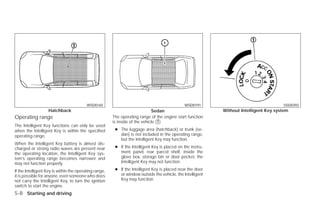 WSD0165                                              WSD0191                                  SSD0392
                   Hatchback                                                  Sedan                          Without Intelligent Key system
Operating range                                         The operating range of the engine start function
                                                        is inside of the vehicle ᭺.
                                                                                 1
The Intelligent Key functions can only be used
when the Intelligent Key is within the specified         ● The luggage area (hatchback) or trunk (se-
operating range.                                           dan) is not included in the operating range,
                                                           but the Intelligent Key may function.
When the Intelligent Key battery is almost dis-
charged or strong radio waves are present near           ● If the Intelligent Key is placed on the instru-
the operating location, the Intelligent Key sys-           ment panel, rear parcel shelf, inside the
tem’s operating range becomes narrower and                 glove box, storage bin or door pocket, the
may not function properly.                                 Intelligent Key may not function.

If the Intelligent Key is within the operating range,    ● If the Intelligent Key is placed near the door
it is possible for anyone, even someone who does           or window outside the vehicle, the Intelligent
not carry the Intelligent Key, to turn the ignition        Key may function.
switch to start the engine.
5-8 Starting and driving




                                                                                     ੬ REVIEW COPY—2009 Versa (vrs)
                                                                                     Owners Manual—USA_English (nna)
                                                                                     09/10/08—debbie ੭
 