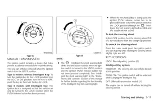 ● When the mechanical key is being used, the
                                                                                                              ignition PUSH release button has to be
                                                                                                              pressed in order to turn the ignition switch to
                                                                                                              the LOCK position although the             Intel-
                                                                                                              ligent Key lock warning light will not blink and
                                                                                                              the buzzer will not sound.
                                                                                                           To lock the steering wheel
                                                                                                           In the LOCK position, turn the steering wheel 1/8
                                                                                                           of a turn clockwise from the straight up position.
                                                                                                           To unlock the steering wheel
                                                                                                           Press the brake pedal, push the ignition switch
                                                                                                           and turn it gently while rotating the steering wheel
                                         WSD0052                                              LSD0173      slightly right and left.
                     Type A                                               Type B
                                                       NOTE:
                                                                                                           KEY POSITIONS
MANUAL TRANSMISSION
                                                                                                           LOCK: Normal parking position (0)
The ignition switch includes a device that helps       ● The          Intelligent Key lock warning light
prevent accidental removal of the key while driving.     blinks and the buzzer sounds when the igni-       Intelligent Key system:
The key can only be removed when the ignition            tion switch is turned to the LOCK position        PUSH OFF- The steering lock can only be locked
switch is in the LOCK position.                          and the ignition PUSH release button has          at this position.
                                                         not been pressed completely. See “Intelli-
Type A models without Intelligent Key: To                                                                  PUSH ON- The ignition switch will be unlocked
turn the ignition key to the LOCK position from          gent Key lock warning light” in the “Instru-
                                                         ments and controls” section of this manual        while carrying the Intelligent Key.
the ACC or ON position, turn the key to OFF,
push the key in, then turn the key to LOCK.              for further details regarding the functionality   OFF: (Manual transmission model) (1)
                                                         of the Intelligent Key lock warning light.
Type B models with Intelligent Key: The                                                                    The engine can be turned off without locking the
ignition lock is designed so that the switch can                                                           steering wheel.
only be turned to the LOCK position when the
PUSH release button has been pressed.
                                                                                                                            Starting and driving 5-11




                                                                                   ੬ REVIEW COPY—2009 Versa (vrs)
                                                                                   Owners Manual—USA_English (nna)
                                                                                   09/10/08—tbrooks ੭
 