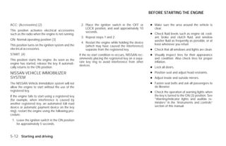 BEFORE STARTING THE ENGINE


ACC: (Accessories) (2)                                 2. Place the ignition switch in the OFF or        ● Make sure the area around the vehicle is
                                                          LOCK position, and wait approximately 10         clear.
This position activates electrical accessories            seconds.
such as the radio when the engine is not running.                                                        ● Check fluid levels such as engine oil, cool-
                                                       3. Repeat steps 1 and 2.                            ant, brake and clutch fluid, and window
ON: Normal operating position (3)                                                                          washer fluid as frequently as possible, or at
                                                       4. Restart the engine while holding the device
This position turns on the ignition system and the                                                         least whenever you refuel.
                                                          (which may have caused the interference)
electrical accessories.                                   separate from the registered key.              ● Check that all windows and lights are clean.
START: (4)                                            If the no start condition re-occurs, NISSAN rec-   ● Visually inspect tires for their appearance
This position starts the engine. As soon as the       ommends placing the registered key on a sepa-        and condition. Also check tires for proper
                                                      rate key ring to avoid interference from other       inflation.
engine has started, release the key. It automati-
                                                      devices.
cally returns to the ON position.                                                                        ● Lock all doors.
NISSAN VEHICLE IMMOBILIZER                                                                               ● Position seat and adjust head restraints.
SYSTEM                                                                                                   ● Adjust inside and outside mirrors.
The NISSAN Vehicle Immobilizer system will not                                                           ● Fasten seat belts and ask all passengers to
allow the engine to start without the use of the                                                           do likewise.
registered key.                                                                                          ● Check the operation of warning lights when
If the engine fails to start using a registered key                                                        the key is turned to the ON (3) position. See
(for example, when interference is caused by                                                               “Warning/indicator lights and audible re-
another registered key, an automated toll road                                                             minders” in the “Instruments and controls”
device or automatic payment device on the key                                                              section of this manual.
ring), restart the engine using the following pro-
cedure:
 1. Leave the ignition switch in the ON position
    for approximately 5 seconds.



5-12 Starting and driving




                                                                                  ੬ REVIEW COPY—2009 Versa (vrs)
                                                                                  Owners Manual—USA_English (nna)
                                                                                  09/10/08—tbrooks ੭
 