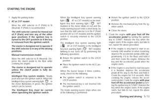 STARTING THE ENGINE


1. Apply the parking brake.                        When the Intelligent Key system warning              ● Return the ignition switch to the LOCK
                                                   light (      AT or CVT models) or the Intel-           position.
2. AT or CVT model:
                                                   ligent Key lock warning light (            M/T       ● Remove the mechanical key from the ig-
   Move the shift selector to P (Park) or N        models) in the meter blinks in red and the             nition switch.
   (Neutral). P (Park) is recommended.             inside warning buzzer emits a short beep, be
                                                   sure that the shift selector is in the P (Park)      ● Close the doors.
   The shift selector cannot be moved out
   of P (Park) and into any of the other           position (AT or CVT models) and the ignition      3. Crank the engine with your foot off the
   gear positions if the ignition key is           switch is securely returned to the LOCK              accelerator pedal by turning the ignition
   turned to the OFF position or if the key        position.                                            key to START. Release the key when the
   is removed from the ignition switch.            The Intelligent Key system warning light             engine starts. If the engine starts, but fails to
                                                                                                        run, repeat the above procedure.
   The starter is designed not to operate if       (       AT or CVT models) or the Intelligent
   the shift selector is in any of the driving     Key lock warning light (        M/T models)          ● If the engine is very hard to start in ex-
   positions.                                      blinking in red, turns off by performing the           tremely cold weather or when restarting,
   Manual transmission model:                      following operations:                                  depress the accelerator pedal a little (ap-
                                                                                                          proximately 1/3 to the floor) and hold it
   Move the shift selector to N (Neutral). De-     ● Return the ignition switch to the LOCK               and then crank the engine. Release the
   press the clutch pedal to the floor while         position.                                            key and the accelerator pedal when the
   cranking the engine.                            ● Place the ignition switch to the ACC po-             engine starts.
   The starter is designed not to operate            sition.                                            ● If the engine is very hard to start because
   unless the clutch pedal is fully de-                                                                   it is flooded, depress the accelerator
                                                   When the buzzer beeps 4 times continu-
   pressed.                                                                                               pedal all the way to the floor and hold it.
                                                   ously, check for the following:
   Intelligent Key system models: Slowly                                                                  Crank the engine for 5-6 seconds. After
   push and turn the ignition switch. When the     ● The ignition switch is returned to the               cranking the engine, release the accel-
                                                     LOCK position.                                       erator pedal. Crank the engine with your
   Intelligent Key system warning light       in
                                                                                                          foot off the accelerator pedal by turn-
   the meter illuminates in green, the ignition    ● The mechanical key is not inserted into
                                                                                                          ing the ignition key to START. Release the
   switch can be turned.                             the ignition switch.
                                                                                                          key when the engine starts. If the engine
   The Intelligent Key must be carried             The inside warning buzzer stops when one               starts, but fails to run, repeat the above
   when operating the ignition switch.             of the following is performed:                         procedure.
                                                                                                                     Starting and driving 5-13




                                                                             ੬ REVIEW COPY—2009 Versa (vrs)
                                                                             Owners Manual—USA_English (nna)
                                                                             09/10/08—debbie ੭
 