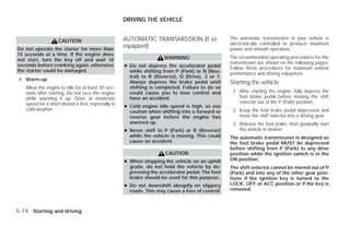 DRIVING THE VEHICLE


                                                     AUTOMATIC TRANSMISSION (if so                The automatic transmission in your vehicle is
                    CAUTION
                                                                                                  electronically controlled to produce maximum
Do not operate the starter for more than
                                                     equipped)                                    power and smooth operation.
15 seconds at a time. If the engine does
                                                                      WARNING                     The recommended operating procedures for this
not start, turn the key off and wait 10
                                                                                                  transmission are shown on the following pages.
seconds before cranking again, otherwise             ● Do not depress the accelerator pedal       Follow these procedures for maximum vehicle
the starter could be damaged.                          while shifting from P (Park) or N (Neu-    performance and driving enjoyment.
                                                       tral) to R (Reverse), D (Drive), 2 or 1.
 4. Warm-up
                                                       Always depress the brake pedal until       Starting the vehicle
   Allow the engine to idle for at least 30 sec-       shifting is completed. Failure to do so
   onds after starting. Do not race the engine         could cause you to lose control and         1. After starting the engine, fully depress the
   while warming it up. Drive at moderate              have an accident.                              foot brake pedal before moving the shift
   speed for a short distance first, especially in                                                    selector out of the P (Park) position.
                                                     ● Cold engine idle speed is high, so use
   cold weather.                                       caution when shifting into a forward or     2. Keep the foot brake pedal depressed and
                                                       reverse gear before the engine has             move the shift selector into a driving gear.
                                                       warmed up.                                  3. Release the foot brake, then gradually start
                                                     ● Never shift to P (Park) or R (Reverse)         the vehicle in motion.
                                                       while the vehicle is moving. This could    The automatic transmission is designed so
                                                       cause an accident.                         the foot brake pedal MUST be depressed
                                                                                                  before shifting from P (Park) to any drive
                                                                      CAUTION                     position while the ignition switch is in the
                                                     ● When stopping the vehicle on an uphill     ON position.
                                                       grade, do not hold the vehicle by de-      The shift selector cannot be moved out of P
                                                       pressing the accelerator pedal. The foot   (Park) and into any of the other gear posi-
                                                       brake should be used for this purpose.     tions if the ignition key is turned to the
                                                     ● Do not downshift abruptly on slippery      LOCK, OFF or ACC position or if the key is
                                                       roads. This may cause a loss of control.   removed.



5-14 Starting and driving




                                                                              ੬ REVIEW COPY—2009 Versa (vrs)
                                                                              Owners Manual—USA_English (nna)
                                                                              09/10/08—debbie ੭
 