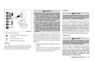 P (Park):
                                                                           WARNING
                                                      ● Apply the parking brake if the selector                                    CAUTION
                                                        lever is in any position while the engine
                                                        is not running. Failure to do so could               To prevent transmission damage, use the
                                                        cause the vehicle to move unexpectedly               P (Park) or R (Reverse) position only when
                                                        or roll away and result in serious per-              the vehicle is completely stopped.
                                                        sonal injury or property damage.                     Use the P (Park) position when the vehicle is
                                                      ● If the shift selector cannot be moved                parked or when starting the engine. Make sure
                                                        from the P (Park) position while the                 the vehicle is completely stopped. The brake
                                                        engine is running and the brake pedal is             pedal must be depressed and the shift se-
                                                        depressed, the stop lights may not                   lector button pushed in to move the selec-
                                                        work. Malfunctioning stop lights could               tor lever from N (Neutral) or any drive posi-
                                                        cause an accident injuring yourself and              tion to P (Park). Apply the parking brake. When
                                            WSD0224     others.                                              parking on a hill, apply the parking brake first, then
To move the shift selector:                                                                                  shift the shift selector into the P (Park) position.
                                                      If the key is turned to the OFF or ACC position for
           Push the button ᭺ while depressing the
                           A                          any reason while the vehicle is in N (Neutral), or     R (Reverse):
           brake pedal                                any D (Drive) position, the key cannot be turned
           Push the button ᭺ to shift
                           A                          to the LOCK position and be removed from the                                 CAUTION
           Shift without pushing button ᭺
                                                      ignition switch. If this occurs, perform the follow-
                                        A                                                                    To prevent transmission damage, use the
                                                      ing steps:                                             P (Park) or R (Reverse) position only when
Shifting                                               1. Apply the parking brake when the vehicle is        the vehicle is completely stopped.
After starting the engine, fully depress the brake        stopped.                                           Use the R (Reverse) position to back up. Make
pedal, push the shift selector button and move         2. Move the shift selector to P (Park) to park the    sure the vehicle is completely stopped before
the shift selector out of the P (Park) position.          vehicle and turn the ignition switch to the        selecting R (Reverse) position. The brake
                                                          LOCK position to remove the key.                   pedal must be depressed and the shift se-
                                                                                                             lector button pushed in to move the shift
                                                                                                             selector from P (Park), N (Neutral) or any
                                                                                                             drive position to R (Reverse).
                                                                                                                               Starting and driving 5-15




                                                                                     ੬ REVIEW COPY—2009 Versa (vrs)
                                                                                     Owners Manual—USA_English (nna)
                                                                                     09/10/08—debbie ੭
 