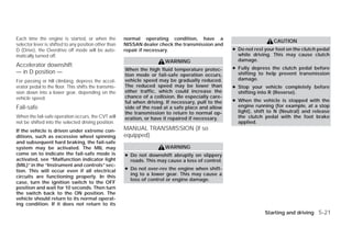 Each time the engine is started, or when the           normal operating condition, have a
                                                                                                                       CAUTION
selector lever is shifted to any position other than   NISSAN dealer check the transmission and
D (Drive), the Overdrive off mode will be auto-        repair if necessary.                          ● Do not rest your foot on the clutch pedal
matically turned off.                                                                                  while driving. This may cause clutch
                                                                        WARNING                        damage.
Accelerator downshift                                                                                ● Fully depress the clutch pedal before
                                                       When the high fluid temperature protec-
— in D position —                                      tion mode or fail-safe operation occurs,        shifting to help prevent transmission
For passing or hill climbing, depress the accel-       vehicle speed may be gradually reduced.         damage.
erator pedal to the floor. This shifts the transmis-   The reduced speed may be lower than           ● Stop your vehicle completely before
sion down into a lower gear, depending on the          other traffic, which could increase the         shifting into R (Reverse).
vehicle speed.                                         chance of a collision. Be especially care-
                                                       ful when driving. If necessary, pull to the   ● When the vehicle is stopped with the
Fail-safe                                              side of the road at a safe place and allow      engine running (for example, at a stop
                                                       the transmission to return to normal op-        light), shift to N (Neutral) and release
When the fail-safe operation occurs, the CVT will      eration, or have it repaired if necessary.      the clutch pedal with the foot brake
not be shifted into the selected driving position.                                                     applied.
If the vehicle is driven under extreme con-            MANUAL TRANSMISSION (if so
ditions, such as excessive wheel spinning              equipped)
and subsequent hard braking, the fail-safe
system may be activated. The MIL may                                    WARNING
come on to indicate the fail-safe mode is              ● Do not downshift abruptly on slippery
activated, see “Malfunction indicator light              roads. This may cause a loss of control.
(MIL)” in the “Instrument and controls” sec-
tion. This will occur even if all electrical           ● Do not over-rev the engine when shift-
                                                         ing to a lower gear. This may cause a
circuits are functioning properly. In this
                                                         loss of control or engine damage.
case, turn the ignition switch to the OFF
position and wait for 10 seconds. Then turn
the switch back to the ON position. The
vehicle should return to its normal operat-
ing condition. If it does not return to its
                                                                                                                   Starting and driving 5-21




                                                                                 ੬ REVIEW COPY—2009 Versa (vrs)
                                                                                 Owners Manual—USA_English (nna)
                                                                                 09/10/08—debbie ੭
 