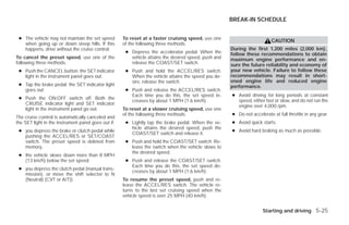 BREAK-IN SCHEDULE


 ● The vehicle may not maintain the set speed        To reset at a faster cruising speed, use one
                                                                                                                          CAUTION
   when going up or down steep hills. If this        of the following three methods.
   happens, drive without the cruise control.                                                         During the first 1,200 miles (2,000 km),
                                                      ● Depress the accelerator pedal. When the       follow these recommendations to obtain
To cancel the preset speed, use one of the              vehicle attains the desired speed, push and   maximum engine performance and en-
following three methods.                                release the COAST/SET switch.                 sure the future reliability and economy of
 ● Push the CANCEL button; the SET indicator          ● Push and hold the ACCEL/RES switch.           your new vehicle. Failure to follow these
   light in the instrument panel goes out.              When the vehicle attains the speed you de-    recommendations may result in short-
                                                        sire, release the switch.                     ened engine life and reduced engine
 ● Tap the brake pedal; the SET indicator light                                                       performance.
   goes out.                                          ● Push and release the ACCEL/RES switch.
                                                        Each time you do this, the set speed in-      ● Avoid driving for long periods at constant
 ● Push the ON·OFF switch off. Both the
                                                        creases by about 1 MPH (1.6 km/h).              speed, either fast or slow, and do not run the
   CRUISE indicator light and SET indicator
                                                                                                        engine over 4,000 rpm.
   light in the instrument panel go out.             To reset at a slower cruising speed, use one
                                                     of the following three methods.                  ● Do not accelerate at full throttle in any gear.
The cruise control is automatically canceled and
the SET light in the instrument panel goes out if:    ● Lightly tap the brake pedal. When the ve-     ● Avoid quick starts.
                                                        hicle attains the desired speed, push the
 ● you depress the brake or clutch pedal while                                                        ● Avoid hard braking as much as possible.
                                                        COAST/SET switch and release it.
   pushing the ACCEL/RES or SET/COAST
   switch. The preset speed is deleted from           ● Push and hold the COAST/SET switch. Re-
   memory.                                              lease the switch when the vehicle slows to
                                                        the desired speed.
 ● the vehicle slows down more than 8 MPH
   (13 km/h) below the set speed.                     ● Push and release the COAST/SET switch.
                                                        Each time you do this, the set speed de-
 ● you depress the clutch pedal (manual trans-
                                                        creases by about 1 MPH (1.6 km/h).
   mission), or move the shift selector to N
   (Neutral) (CVT or A/T)).                          To resume the preset speed, push and re-
                                                     lease the ACCEL/RES switch. The vehicle re-
                                                     turns to the last set cruising speed when the
                                                     vehicle speed is over 25 MPH (40 km/h).


                                                                                                                     Starting and driving 5-25




                                                                                ੬ REVIEW COPY—2009 Versa (vrs)
                                                                                Owners Manual—USA_English (nna)
                                                                                09/10/08—debbie ੭
 