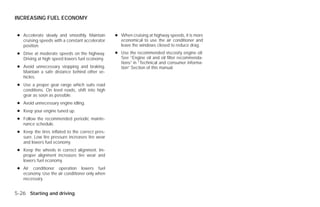INCREASING FUEL ECONOMY


 ● Accelerate slowly and smoothly. Maintain       ● When cruising at highway speeds, it is more
   cruising speeds with a constant accelerator      economical to use the air conditioner and
   position.                                        leave the windows closed to reduce drag.
 ● Drive at moderate speeds on the highway.       ● Use the recommended viscosity engine oil.
   Driving at high speed lowers fuel economy.       See “Engine oil and oil filter recommenda-
                                                    tions” in “Technical and consumer informa-
 ● Avoid unnecessary stopping and braking.          tion” Section of this manual.
   Maintain a safe distance behind other ve-
   hicles.
 ● Use a proper gear range which suits road
   conditions. On level roads, shift into high
   gear as soon as possible.
 ● Avoid unnecessary engine idling.
 ● Keep your engine tuned up.
 ● Follow the recommended periodic mainte-
   nance schedule.
 ● Keep the tires inflated to the correct pres-
   sure. Low tire pressure increases tire wear
   and lowers fuel economy.
 ● Keep the wheels in correct alignment. Im-
   proper alignment increases tire wear and
   lowers fuel economy.
 ● Air conditioner operation lowers fuel
   economy. Use the air conditioner only when
   necessary.


5-26 Starting and driving




                                                                            ੬ REVIEW COPY—2009 Versa (vrs)
                                                                            Owners Manual—USA_English (nna)
                                                                            09/10/08—debbie ੭
 