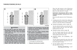PARKING/PARKING ON HILLS


                                                                                              Place the shift selector in the R (Reverse)
                                                                                              position. When parking on an uphill grade,
                                                                                              place the shift selector in 1st gear.
                                                                                              Automatic Transmission (AT) or Con-
                                                                                              tinuously Variable Transmission (CVT)
                                                                                              models:
                                                                                              Move the shift selector to the P (Park) posi-
                                                                                              tion.
                                                                                           3. To help prevent the vehicle from rolling into
                                                                                              traffic when parked on an incline, it is a good
                                                                                              practice to turn the wheels as illustrated.
                                                                                           ● HEADED DOWNHILL WITH CURB: ᭺
                                                                                                                        1
                                                                                 SSD0488
                                                                                              Turn the wheels into the curb and move the
                WARNING                       pushed as far forward as it can go and          vehicle forward until the curb side wheel
                                              cannot be moved without depressing              gently touches the curb.
● Do not stop or park the vehicle over
                                                                                           ● HEADED UPHILL WITH CURB: ᭺
                                              the foot brake pedal.                                                   2
  flammable materials such as dry grass,
  waste paper or rags. They may ignite      ● Never leave the engine running while
                                                                                              Turn the wheels away from the curb and
  and cause a fire.                           the vehicle is unattended.
                                                                                              move the vehicle back until the curb side
● Safe parking procedures require that      ● Do not leave children unattended inside         wheel gently touches the curb.
  both the parking brake be set and the       the vehicle. They could unknowingly ac-
                                              tivate switches or controls. Unattended      ● HEADED UPHILL OR DOWNHILL, NO
  transmission placed into P (Park) or in
                                              children could become involved in seri-        CURB: ᭺
                                                                                                   3
  an appropriate gear for manual trans-
  mission models. Failure to do so could      ous accidents.                                  Turn the wheels toward the side of the road
  cause the vehicle to move unexpectedly    1. Firmly apply the parking brake.                so the vehicle will move away from the cen-
  or roll away and result in an accident.                                                     ter of the road if it moves.
  Make sure the shift lever has been        2. Manual transmission models:
                                                                                           4. Turn the ignition switch to the LOCK posi-
                                                                                              tion and remove the key.
                                                                                                          Starting and driving 5-27




                                                                       ੬ REVIEW COPY—2009 Versa (vrs)
                                                                       Owners Manual—USA_English (nna)
                                                                       09/10/08—debbie ੭
 