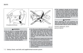SEATS


                                                                                          ● The seatback should not be reclined
                                                                                            any more than needed for comfort. Seat
                                                                                            belts are most effective when the pas-
                                                                                            senger sits well back and straight up in
                                                                                            the seat. If the seatback is reclined, the
                                                                                            risk of sliding under the lap belt and
                                                                                            being injured is increased.

                                                                                                            CAUTION
                                                                                          When adjusting the seat positions, be
                                                                                          sure not to contact any moving parts to
                                                                                          avoid possible injuries and/or damage.

                                                                               ARS1152    FRONT MANUAL SEAT
                                                                                          ADJUSTMENT
                WARNING                     ● For the most effective protection when
                                              the vehicle is in motion, the seat should
● Do not ride in a moving vehicle when        be upright. Always sit well back in the
  the seatback is reclined. This can be       seat with both feet on the floor and
  dangerous. The shoulder belt will not       adjust the seat properly. See “Precau-
  be against your body. In an accident,       tions on seat belt usage” later in this
  you could be thrown into it and receive     section.
  neck or other serious injuries. You
  could also slide under the lap belt and   ● After adjustment, gently rock in the seat
  receive serious internal injuries.          to make sure it is securely locked.
                                            ● Do not leave children unattended inside
                                              the vehicle. They could unknowingly ac-
                                              tivate switches or controls. Unattended
                                              children could become involved in seri-
                                              ous accidents.

1-2 Safety—Seats, seat belts and supplemental restraint system




                                                                      ੬ REVIEW COPY—2009 Versa (vrs)
                                                                      Owners Manual—USA_English (nna)
                                                                      09/10/08—debbie ੭
 