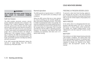 COLD WEATHER DRIVING


                     WARNING                           Normal operation                                     FREEING A FROZEN DOOR LOCK
Do not pump the brake pedal. Doing so                  The ABS operates at speeds above 3 - 6 MPH (5        To prevent a door lock from freezing, apply de-
may result in increased stopping                       - 10 km/h). The speed varies according to road       icer through the key hole. If the lock becomes
distances.                                             conditions.                                          frozen, heat the key before inserting it into the key
                                                                                                            hole or use the remote keyless entry keyfob (if so
                                                       When the ABS senses that one or more wheels
Self-test feature                                      are close to locking up, the actuator rapidly ap-
                                                                                                            equipped).
The ABS includes electronic sensors, electric          plies and releases hydraulic pressure. This action   ANTI-FREEZE
pumps, hydraulic solenoids and a computer. The         is similar to pumping the brakes very quickly. You
computer has a built-in diagnostic feature that        may feel a pulsation in the brake pedal and hear a   In the winter when it is anticipated that the tem-
tests the system each time you start the engine        noise from under the hood or feel a vibration from   perature will drop below 32°F (0°C), check the
and move the vehicle at a low speed in forward or      the actuator when it is operating. This is normal    anti-freeze to assure proper winter protection.
reverse. When the self-test occurs, you may hear       and indicates that the ABS is operating properly.    For details, see “Engine cooling system” in the
a “clunk” noise and/or feel a pulsation in the brake   However, the pulsation may indicate that road        “Maintenance and do-it-yourself” section of this
pedal. This is normal and does not indicate a          conditions are hazardous and extra care is re-       manual.
malfunction. If the computer senses a malfunc-         quired while driving.                                BATTERY
tion, it switches the ABS off and illuminates the
ABS warning light on the instrument panel. The                                                              If the battery is not fully charged during extremely
brake system then operates normally, but without                                                            cold weather conditions, the battery fluid may
anti-lock assistance.                                                                                       freeze and damage the battery. To maintain maxi-
                                                                                                            mum efficiency, the battery should be checked
If the ABS warning light illuminates during the                                                             regularly. For details, see “Battery” in the “Main-
self-test or while driving, have the vehicle                                                                tenance and do-it-yourself” section of this
checked by a NISSAN dealer.                                                                                 manual.




5-30 Starting and driving




                                                                                     ੬ REVIEW COPY—2009 Versa (vrs)
                                                                                     Owners Manual—USA_English (nna)
                                                                                     09/10/08—debbie ੭
 