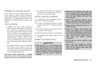DRAINING OF COOLANT WATER                             3. Tire chains may be used. For details see        ● Whatever the condition, drive with cau-
                                                         “Tire chains” in the “Maintenance and do-it-      tion. Accelerate and slow down with
If the vehicle is to be left outside without anti-       yourself” section of this manual.                 care. If accelerating or downshifting too
freeze, drain the cooling system, including the
                                                                                                           fast, the drive wheels will lose even
engine block. Refill before operating the vehicle.   SPECIAL WINTER EQUIPMENT                              more traction.
For details, see “Changing engine coolant” in the
                                                     It is recommended that the following items be       ● Allow more stopping distance under
“Maintenance and do-it-yourself” section of this
                                                     carried in the vehicle during winter:                 these conditions. Braking should be
manual.
                                                      ● A scraper and stiff-bristled brush to remove       started sooner than on dry pavement.
TIRE EQUIPMENT                                          ice and snow from the windows and wiper          ● Allow greater following distances on
 1. SUMMER tires have a tread designed to               blades.                                            slippery roads.
    provide superior performance on dry pave-         ● A sturdy, flat board to be placed under the      ● Watch for slippery spots (glare ice).
    ment. However, the performance of these             jack to give it firm support.                      These may appear on an otherwise
    tires will be substantially reduced in snowy                                                           clear road in shaded areas. If a patch of
    and icy conditions. If you operate your ve-       ● A shovel to dig the vehicle out of snowdrifts.     ice is seen ahead, brake before reach-
    hicle on snowy or icy roads, NISSAN recom-        ● Extra window washer fluid to refill the reser-     ing it. Try not to brake while on the ice,
    mends the use of MUD & SNOW or ALL                  voir tank.                                         and avoid any sudden steering
    SEASON TIRES on all four wheels. Please                                                                maneuvers.
    consult a NISSAN dealer for the tire type,       DRIVING ON SNOW OR ICE                              ● Do not use the cruise control on slip-
    size, speed rating and availability informa-                                                           pery roads.
    tion.                                                                WARNING
                                                                                                         ● Snow can trap dangerous exhaust
 2. For additional traction on icy roads, studded    ● Wet ice (32°F, 0°C and freezing rain),              gases under your vehicle. Keep snow
    tires may be used. However, some U.S.              very cold snow or ice can be slick and              clear of the exhaust pipe and from
    states and Canadian provinces prohibit their       very hard to drive on. The vehicle will             around your vehicle.
    use. Check local, state and provincial laws        have much less traction or “grip” under
    before installing studded tires.                   these conditions. Try to avoid driving on
                                                       wet ice until the road is salted or
Skid and traction capabilities of studded              sanded.
snow tires on wet or dry surfaces may be
poorer than that of non-studded snow tires.
                                                                                                                       Starting and driving 5-31




                                                                                  ੬ REVIEW COPY—2009 Versa (vrs)
                                                                                  Owners Manual—USA_English (nna)
                                                                                  09/10/08—debbie ੭
 