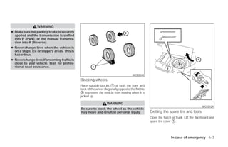 WARNING
● Make sure the parking brake is securely
  applied and the transmission is shifted
  into P (Park), or the manual transmis-
  sion into R (Reverse).
● Never change tires when the vehicle is
  on a slope, ice or slippery areas. This is
  hazardous.
● Never change tires if oncoming traffic is
  close to your vehicle. Wait for profes-
  sional road assistance.

                                                                                        WCE0044
                                               Blocking wheels
                                               Place suitable blocks ᭺ at both the front and
                                                                      1
                                               back of the wheel diagonally opposite the flat tire
                                               ᭺ to prevent the vehicle from moving when it is
                                                2
                                               jacked up.

                                                                    WARNING
                                                                                                                                           WCE0129
                                               Be sure to block the wheel as the vehicle
                                               may move and result in personal injury.               Getting the spare tire and tools
                                                                                                     Open the hatch or trunk. Lift the floorboard and
                                                                                                     spare tire cover ᭺.
                                                                                                                      1




                                                                                                                    In case of emergency 6-3




                                                                             ੬ REVIEW COPY—2009 Versa (vrs)
                                                                             Owners Manual—USA_English (nna)
                                                                             09/10/08—debbie ੭
 