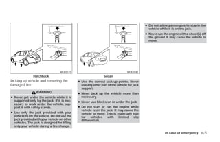 ● Do not allow passengers to stay in the
                                                                                                   vehicle while it is on the jack.
                                                                                                 ● Never run the engine with a wheel(s) off
                                                                                                   the ground. It may cause the vehicle to
                                                                                                   move.




                                    WCE0131                                          WCE0140
                Hatchback                                         Sedan
Jacking up vehicle and removing the             ● Use the correct jack-up points. Never
damaged tire                                      use any other part of the vehicle for jack
                                                  support.
                  WARNING                       ● Never jack up the vehicle more than
● Never get under the vehicle while it is         necessary.
  supported only by the jack. If it is nec-     ● Never use blocks on or under the jack.
  essary to work under the vehicle, sup-
  port it with safety stands.                   ● Do not start or     run the engine while
                                                  vehicle is on the   jack. It may cause the
● Use only the jack provided with your            vehicle to move.    This is especially true
  vehicle to lift the vehicle. Do not use the     for    vehicles      with    limited    slip
  jack provided with your vehicle on other        differentials.
  vehicles. The jack is designed for lifting
  only your vehicle during a tire change.

                                                                                                              In case of emergency 6-5




                                                                            ੬ REVIEW COPY—2009 Versa (vrs)
                                                                            Owners Manual—USA_English (nna)
                                                                            09/10/08—debbie ੭
 