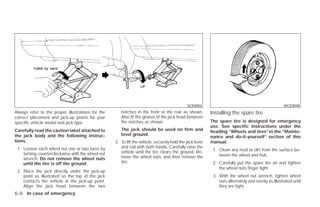 SCE0002                                                WCE0048
Always refer to the proper illustrations for the      notches in the front or the rear as shown.          Installing the spare tire
correct placement and jack-up points for your         Also fit the groove of the jack head between
specific vehicle model and jack type.                 the notches as shown.                               The spare tire is designed for emergency
                                                                                                          use. See specific instructions under the
Carefully read the caution label attached to          The jack should be used on firm and                 heading “Wheels and tires” in the “Mainte-
the jack body and the following instruc-              level ground.
                                                                                                          nance and do-it-yourself” section of this
tions.                                             3. To lift the vehicle, securely hold the jack lever   manual.
 1. Loosen each wheel nut one or two turns by         and rod with both hands. Carefully raise the
                                                      vehicle until the tire clears the ground. Re-        1. Clean any mud or dirt from the surface be-
    turning counterclockwise with the wheel nut                                                               tween the wheel and hub.
    wrench. Do not remove the wheel nuts              move the wheel nuts, and then remove the
    until the tire is off the ground.                 tire.                                                2. Carefully put the spare tire on and tighten
                                                                                                              the wheel nuts finger tight.
 2. Place the jack directly under the jack-up
    point as illustrated so the top of the jack                                                            3. With the wheel nut wrench, tighten wheel
    contacts the vehicle at the jack-up point.                                                                nuts alternately and evenly as illustrated until
    Align the jack head between the two                                                                       they are tight.
6-6 In case of emergency




                                                                                 ੬ REVIEW COPY—2009 Versa (vrs)
                                                                                 Owners Manual—USA_English (nna)
                                                                                 09/10/08—debbie ੭
 